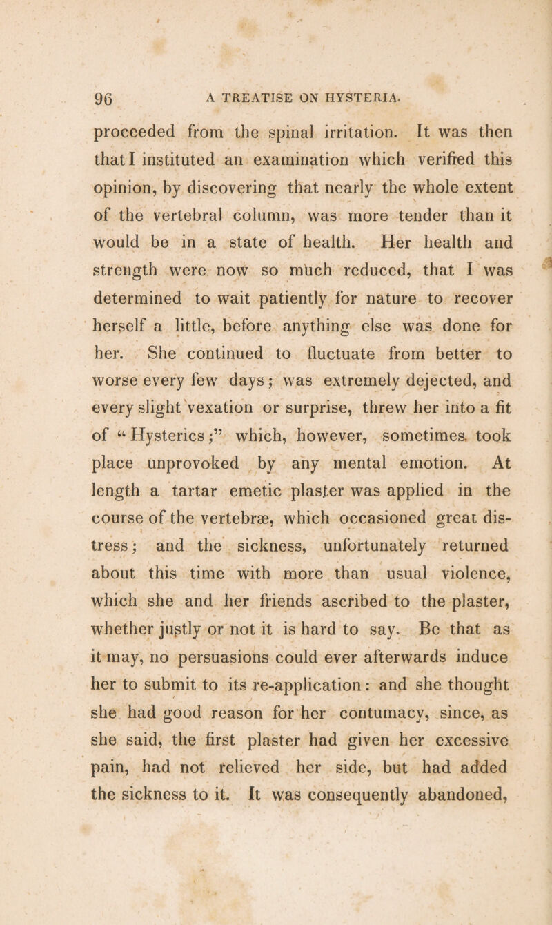 proceeded from the spinal irritation. It was then that I instituted an examination which verified this opinion, by discovering that nearly the whole extent of the vertebral column, was more tender than it would be in a state of health. Her health and strength were now so much reduced, that I was determined to wait patiently for nature to recover herself a little, before anything else was done for her. She continued to fluctuate from better to worse every few days; was extremely dejected, and every slight vexation or surprise, threw her into a fit of “ Hystericswhich, however, sometimes, took place unprovoked by any mental emotion. At length a tartar emetic plaster was applied in the course of the vertebrae, which occasioned great dis- tress; and the sickness, unfortunately returned about this time with more than usual violence, which she and her friends ascribed to the plaster, whether justly or not it is hard to say. Be that as it may, no persuasions could ever afterwards induce her to submit to its re-application: and she thought * she had good reason for her contumacy, since, as she said, the first plaster had given her excessive pain, had not relieved her side, but had added the sickness to it. It was consequently abandoned,