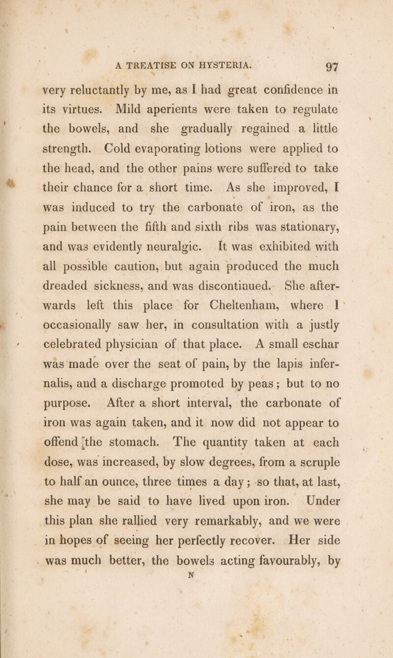 very reluctantly by me, as I had great confidence in its virtues. Mild aperients were taken to regulate the bowels, and she gradually regained a little strength. Cold evaporating lotions were applied to the head, and the other pains were suffered to take their chance for a short time. As she improved, I was induced to try the carbonate of iron, as the pain between the fifth and sixth ribs was stationary, and was evidently neuralgic. It was exhibited with all possible caution, but again produced the much dreaded sickness, and was discontinued. She after¬ wards left this place for Cheltenham, where 1' occasionally saw her, in consultation with a justly celebrated physician of that place. A small eschar was made over the seat of pain, by the lapis infer- nalis, and a discharge promoted by peas; but to no purpose. After a short interval, the carbonate of iron was again taken, and it now did not appear to offend dhe stomach. The quantity taken at each dose, was increased, by slow degrees, from a scruple to half an ounce, three times a day ; so that, at last, she may be said to have lived upon iron. Under this plan she rallied very remarkably, and we were in hopes of seeing her perfectly recover. Her side was much better, the bowels acting favourably, by