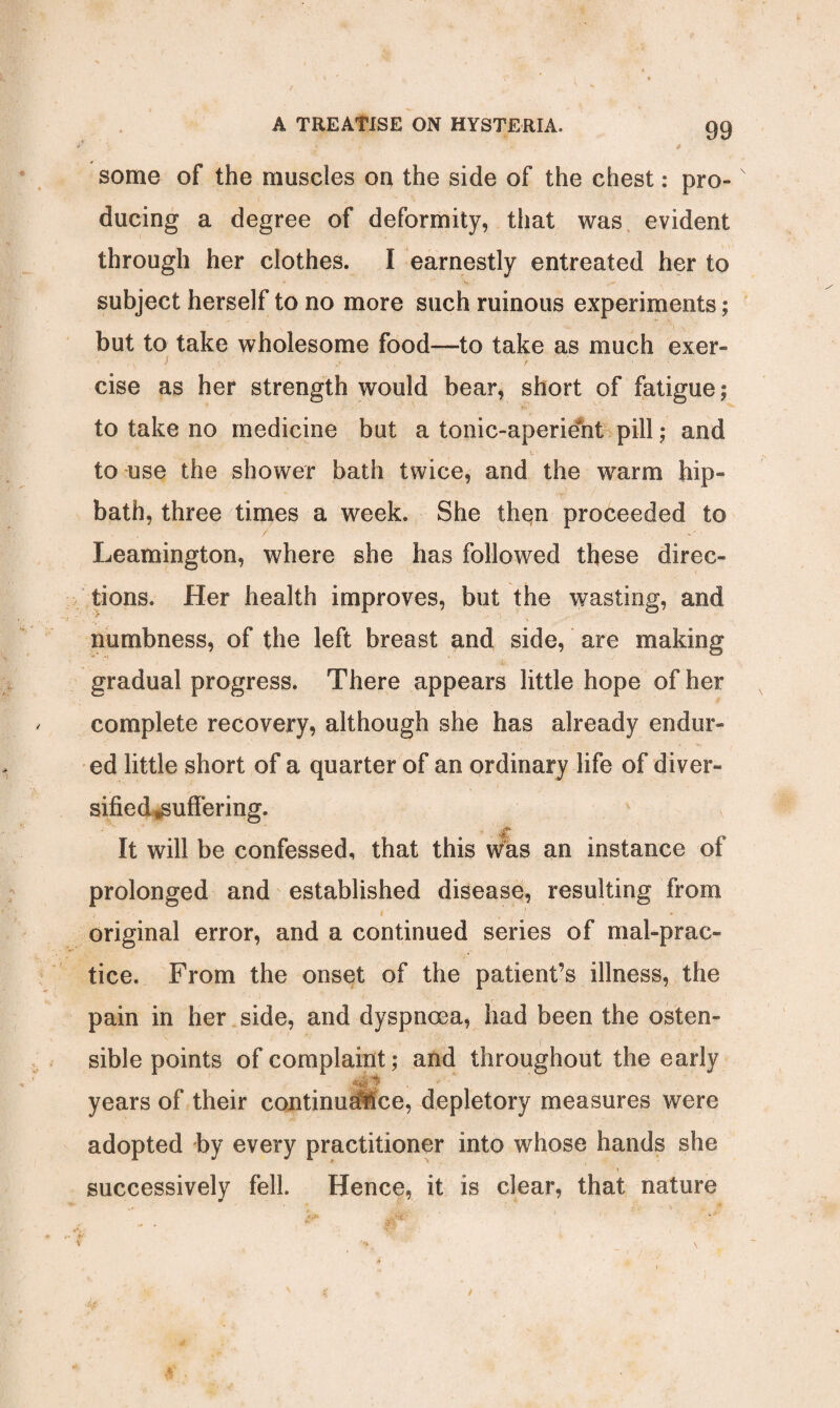 some of the muscles on the side of the chest: pro¬ ducing a degree of deformity, that was evident through her clothes. I earnestly entreated her to subject herself to no more such ruinous experiments; but to take wholesome food—to take as much exer- j cise as her strength would bear, short of fatigue; to take no medicine but a tonic-aperient pill; and to use the shower bath twice, and the warm hip-  r bath, three times a week. She thqn proceeded to Leamington, where she has followed these direc¬ tions. Her health improves, but the wasting, and numbness, of the left breast and side, are making gradual progress. There appears little hope of her complete recovery, although she has already endur¬ ed little short of a quarter of an ordinary life of diver¬ sified ^suffering. It will be confessed, that this was an instance of prolonged and established disease, resulting from original error, and a continued series of malprac¬ tice. From the onset of the patient’s illness, the pain in her side, and dyspnoea, had been the osten¬ sible points of complaint; and throughout the early years of their continudfice, depletory measures were adopted by every practitioner into whose hands she successively fell. Hence, it is clear, that nature