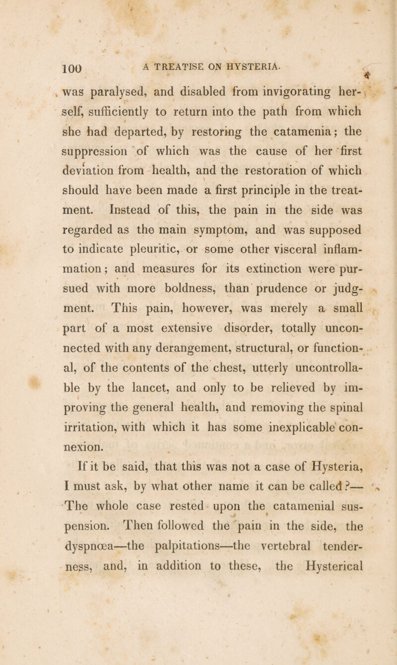 • * \ ' 100 A TREATISE ON HYSTERIA. < * was paralysed, and disabled from invigorating her¬ self, sufficiently to return into the path from which 4 she had departed, by restoring the catamenia; the suppression of which was the cause of her'first deviation from health, and the restoration of which should have been made a first principle in the treat¬ ment. Instead of this, the pain in the side was regarded as the main symptom, and was supposed to indicate pleuritic, or some other visceral inflam¬ mation ; and measures for its extinction were pur¬ sued with more boldness, than prudence or judg¬ ment. This pain, however, was merely a small part of a most extensive disorder, totally uncon¬ nected with any derangement, structural, or function¬ al, of the contents of the chest, utterly uncontrolla¬ ble by the lancet, and only to be relieved by im- i proving the general health, and removing the spinal , * 1 * * •-**. irritation, with which it has some inexplicable con¬ nexion. m „ t. If it be said, that this was not a case of Hysteria, I must ask, by what other name it can be called ?— The whole case rested upon the catamenial sus¬ pension. Then followed the pain in the side, the dyspnoea—the palpitations—the vertebral tender¬ ness, and, in addition to these, the Hysterical