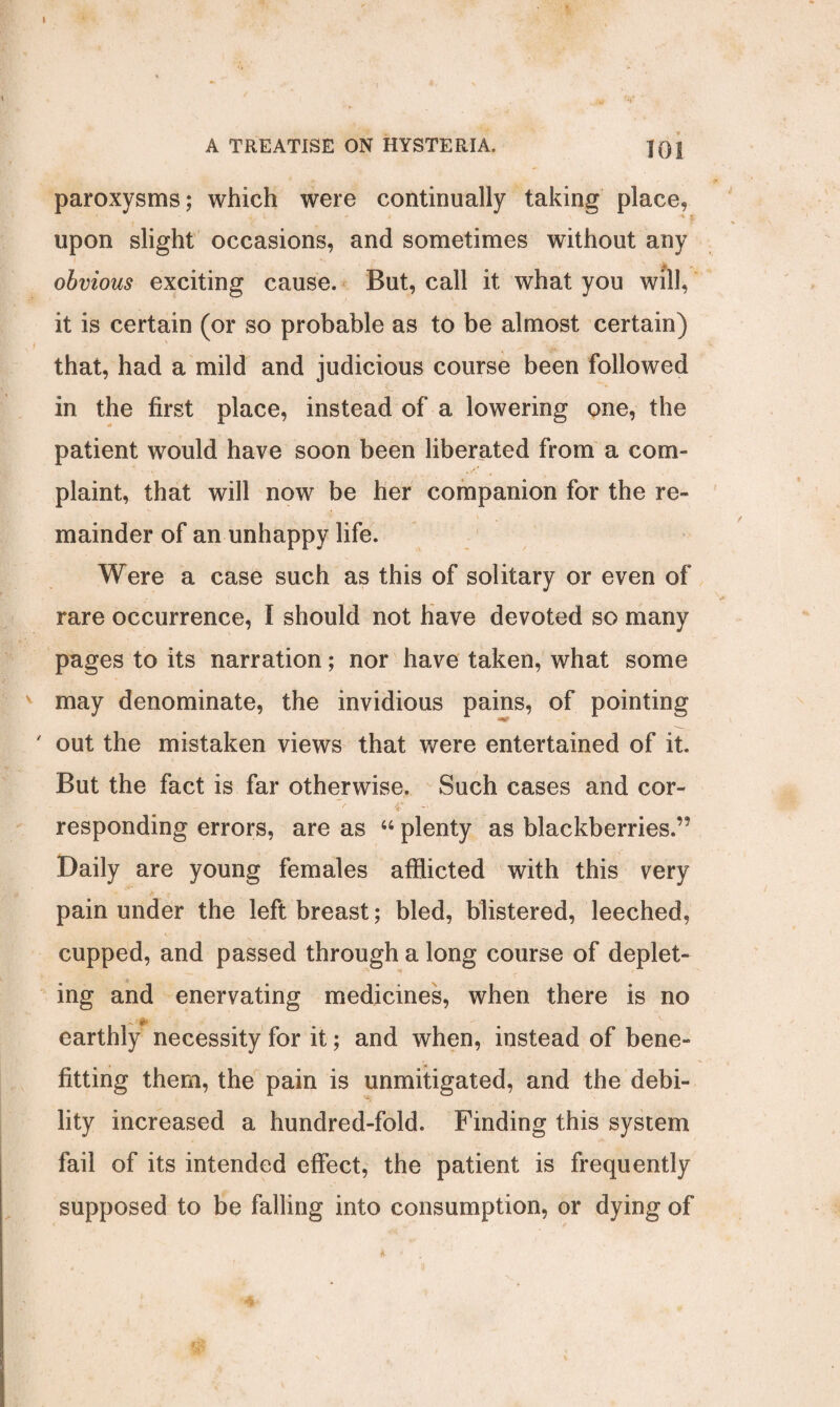 paroxysms; which were continually taking place, * i upon slight occasions, and sometimes without any obvious exciting cause. But, call it what you will, it is certain (or so probable as to be almost certain) that, had a mild and judicious course been followed in the first place, instead of a lowering one, the patient would have soon been liberated from a com¬ plaint, that will now be her companion for the re¬ mainder of an unhappy life. Were a case such as this of solitary or even of rare occurrence, l should not have devoted so many pages to its narration; nor have taken, what some may denominate, the invidious pains, of pointing ' out the mistaken views that were entertained of it. But the fact is far otherwise. Such cases and cor¬ responding errors, are as “ plenty as blackberries.’5 Daily are young females afflicted with this very pain under the left breast; bled, blistered, leeched, cupped, and passed through a long course of deplet¬ ing and enervating medicines, when there is no earthly necessity for it; and when, instead of bene¬ fiting them, the pain is unmitigated, and the debi¬ lity increased a hundred-fold. Finding this system fail of its intended effect, the patient is frequently supposed to be falling into consumption, or dying of