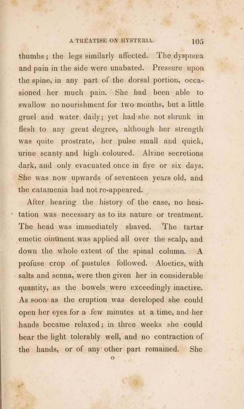 thumbs ; the legs similarly affectecL The dyspnoea and pain in the side were unabated. Pressure upon the spine, in any part of the dorsal portion, occa¬ sioned her much pain. She had been able to swallow no nourishment for two months, but a little gruel and water daily; yet had she not shrunk in flesh to any great degree, although her strength w7as quite prostrate, her pulse small and quick, urine scanty and high coloured. Alvine secretions dark, and only evacuated once in five or six days. She was now upwards of seventeen years old, and the catamenia had not re-appeared. After hearing the history of the case, no hesi- ' tation was necessary as to its nature or treatment. The head was immediately shaved. The tartar emetic ointment was applied all over the scalp, and down the whole extent of the spinal column. A profuse crop of pustules followed. Aloetics?l with salts and senna, were then given her in considerable quantity, as the bowels were exceedingly inactive. As soon as the eruption was developed she could open her eyes, for a Tew minutes at a time, and her hands became relaxed; in three weeks she could bear the light tolerably well, and no contraction of - * i the hands, or of any1 other part remained. She o 4 •y '