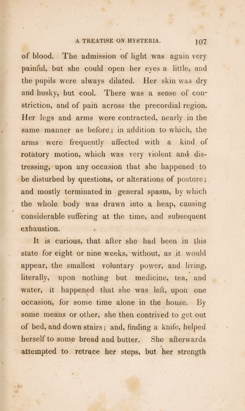 of blood. The admission of light was again very painful, but she could open her eves a little, and the pupils were always dilated. Her skin was dry and husky, but cool. There was a sense of con¬ striction, and of pain across the precordial region. Her legs and arms were contracted, nearly in the same manner as before*; in addition to which, the arms were frequently affected with a kind of rotatory motion, which was very violent and dis¬ tressing, upon any occasion that she happened to be disturbed by questions, or alterations of posture; and mostly terminated in general spasm, by which the whole body was drawn into a heap, causing considerable suffering at the time, and subsequent exhaustion. It is curious, that after she had been in this state for eight or nine weeks, without, as it would appear, the smallest voluntary power, and living, literally, upon nothing but medicine, tea, and water, it happened that she was left, upon one occasion, for some time alone in the house. By some means or other, she then contrived to get out of bed, and down stairs; and, finding a knife, helped herself to some bread and butter. She afterwards attempted to retrace her steps, but her strength