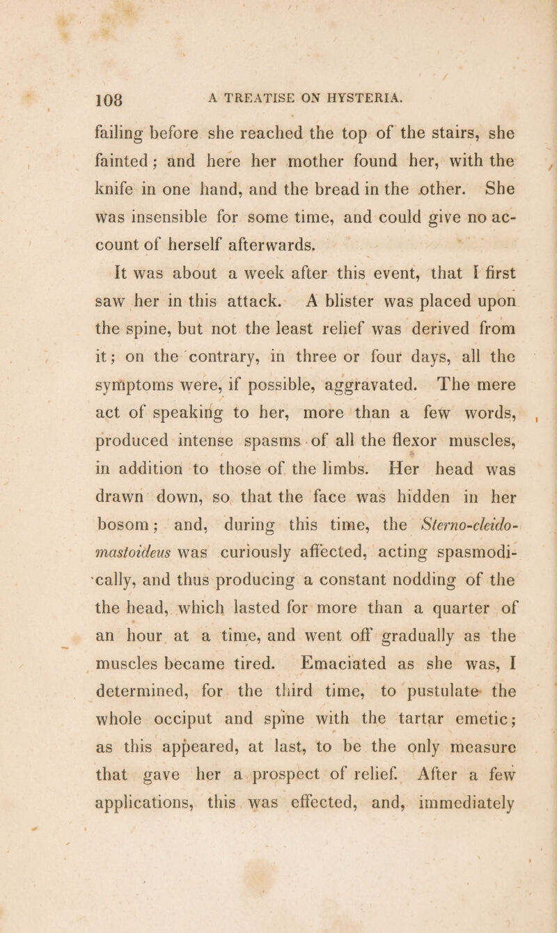 failing before she reached the top of the stairs, she fainted; and here her mother found her, with the knife in one hand, and the bread in the ,other. She was insensible for some time, and could give no ac¬ count of herself afterwards. It was about a week after this event, that I first saw her in this attack. A blister was placed upon - ' ♦ i the spine, but not the least relief was derived from it; on the contrary, in three or four days, all the symptoms were, if possible, aggravated. The mere act of speaking to her, more than a few words, produced intense spasms of all the flexor muscles, t , , $ in addition to those of the limbs. Her head was drawn down, so that the face was hidden in her bosom; and, during this time, the Sterno-cleido- mastoideus was curiously affected, acting spasmodi¬ cally, and thus producing a constant nodding of the the head, which lasted for more than a quarter of an hour at a time, and went off gradually as the muscles became tired. Emaciated as she was, I determined, for the third time, to pustulate the whole occiput and spine with the tartar emetic; * as this appeared, at last, to be the only measure that gave her a prospect of relief. After a few applications, this was effected, and, immediately