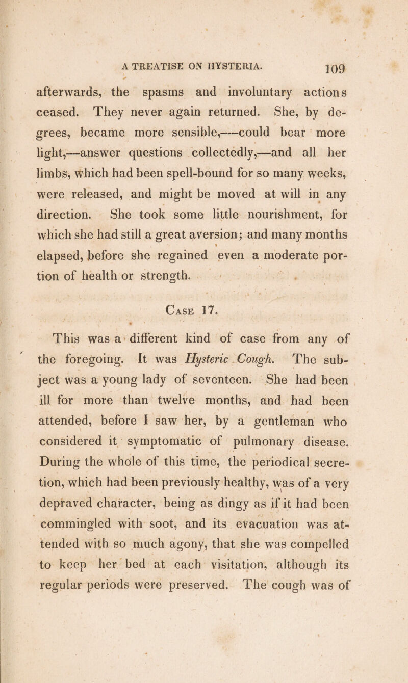 ✓ afterwards, the spasms and involuntary actions ceased. They never again returned. She, by de¬ grees, became more sensible,—could bear more light,—answer questions collectedly,—and all her limbs, which had been spell-bound for so many weeks, were released, and might be moved at will in any direction. She took some little nourishment, for which she had still a great aversion; and many months a ' . elapsed, before she regained even a moderate por¬ tion of health or strength. Case 17. <. i This was a different kind of case from any of the foregoing. It was Hysteric Cough. The sub¬ ject was a young lady of seventeen. She had been ill for more than twelve months, and had been attended, before I saw her, by a gentleman who considered it symptomatic of pulmonary disease. During the whole of this time, the periodical secre¬ tion, which had been previously healthy, was of a very depraved character, being as dingy as if it had been . r> commingled with soot, and its evacuation was at¬ tended with so much agony, that she was compelled to keep her bed at each visitation, although its regular periods were preserved. The cough was of