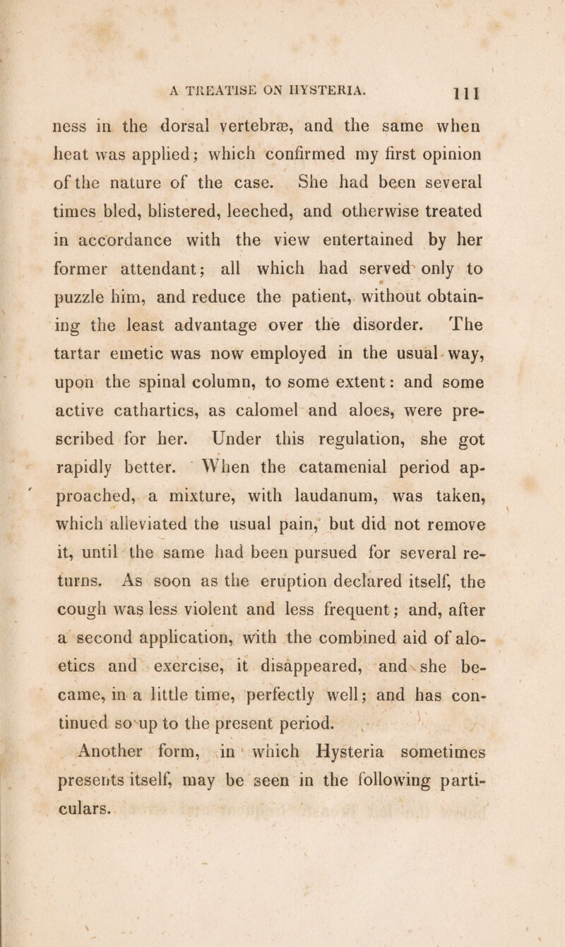 ness in the dorsal vertebras, and the same when heat was applied; which confirmed my first opinion of the nature of the case. She had been several times bled, blistered, leeched, and otherwise treated in accordance with the view entertained by her former attendant; all which had served only to puzzle him, and reduce the patient, without obtain¬ ing the least advantage over the disorder. The tartar emetic was now employed in the usual way, upon the spinal column, to some extent: and some active cathartics, as calomel and aloes, were pre¬ scribed for her. Under this regulation, she got rapidly better. When the catamenial period ap¬ proached, a mixture, with laudanum, was taken, which alleviated the usual pain, but did not remove it, until the same had been pursued for several re¬ turns. As soon as the eruption declared itself, the cough was less violent and less frequent; and, after a second application, with the combined aid of alo- etics and exercise, it disappeared, and' she be¬ came, in a little time, perfectly well; and has con¬ tinued so up to the present period. Another form, in which Hysteria sometimes presents itself, may be seen in the following parti¬ culars.