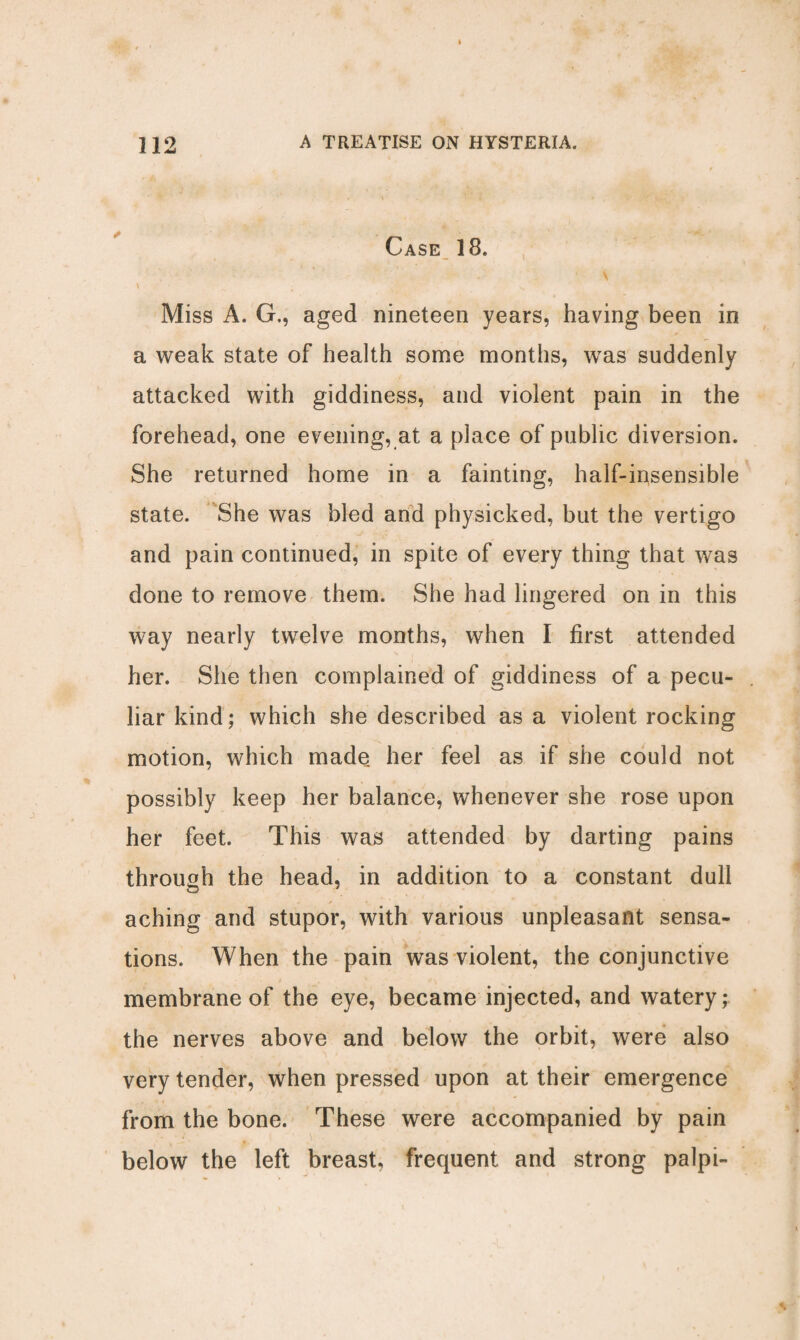 Case 18. • \ \ ; •- ' Miss A. G., aged nineteen years, having been in a weak state of health some months, was suddenly attacked with giddiness, and violent pain in the forehead, one evening, at a place of public diversion. She returned home in a fainting, half-insensible state. She was bled and physicked, but the vertigo and pain continued, in spite of every thing that was done to remove them. She had lingered on in this way nearly twelve months, when I first attended her. She then complained of giddiness of a pecu¬ liar kind; which she described as a violent rocking motion, which made her feel as if she could not possibly keep her balance, whenever she rose upon her feet. This was attended by darting pains through the head, in addition to a constant dull aching and stupor, with various unpleasant sensa¬ tions. When the pain was violent, the conjunctive membrane of the eye, became injected, and watery; the nerves above and below the orbit, were also very tender, when pressed upon at their emergence from the bone. These were accompanied by pain below the left breast, frequent and strong palpi-