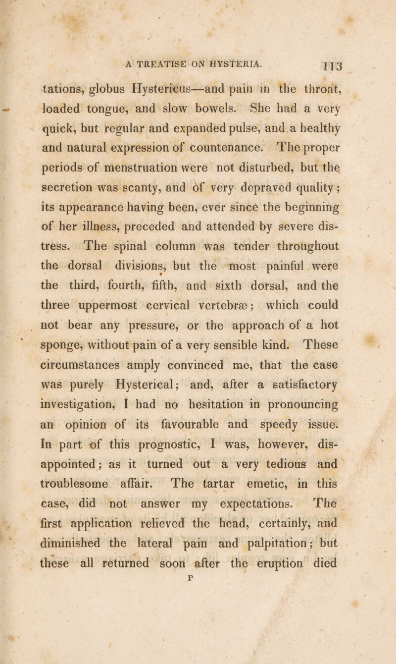 tations, globus Hystericus—and pain in the throat, loaded tongue, and slow bowels. She had a very quick, but regular and expanded pulse, and a healthy and natural expression of countenance. The proper periods of menstruation were not disturbed, but the secretion was scanty, and of very depraved quality; its appearance having been, ever since the beginning of her illness, preceded and attended by severe dis¬ tress. The spinal column was tender throughout the dorsal divisions, but the most painful were the third, fourth, fifth, and sixth dorsal, and the three uppermost cervical vertebra;; which could not bear any pressure, or the approach of a hot sponge, without pain of a very sensible kind. These circumstances amply convinced me, that the case was purely Hysterical; and, after a satisfactory investigation, I had no hesitation in pronouncing an opinion of its favourable and speedy issue. In part of this prognostic, I was, however, dis¬ appointed ; as it turned out a very tedious and troublesome affair. The tartar emetic, in this case, did not answer my expectations. The first application relieved the head, certainly, and diminished the lateral pain and palpitation; but these all returned soon after the eruption died p r