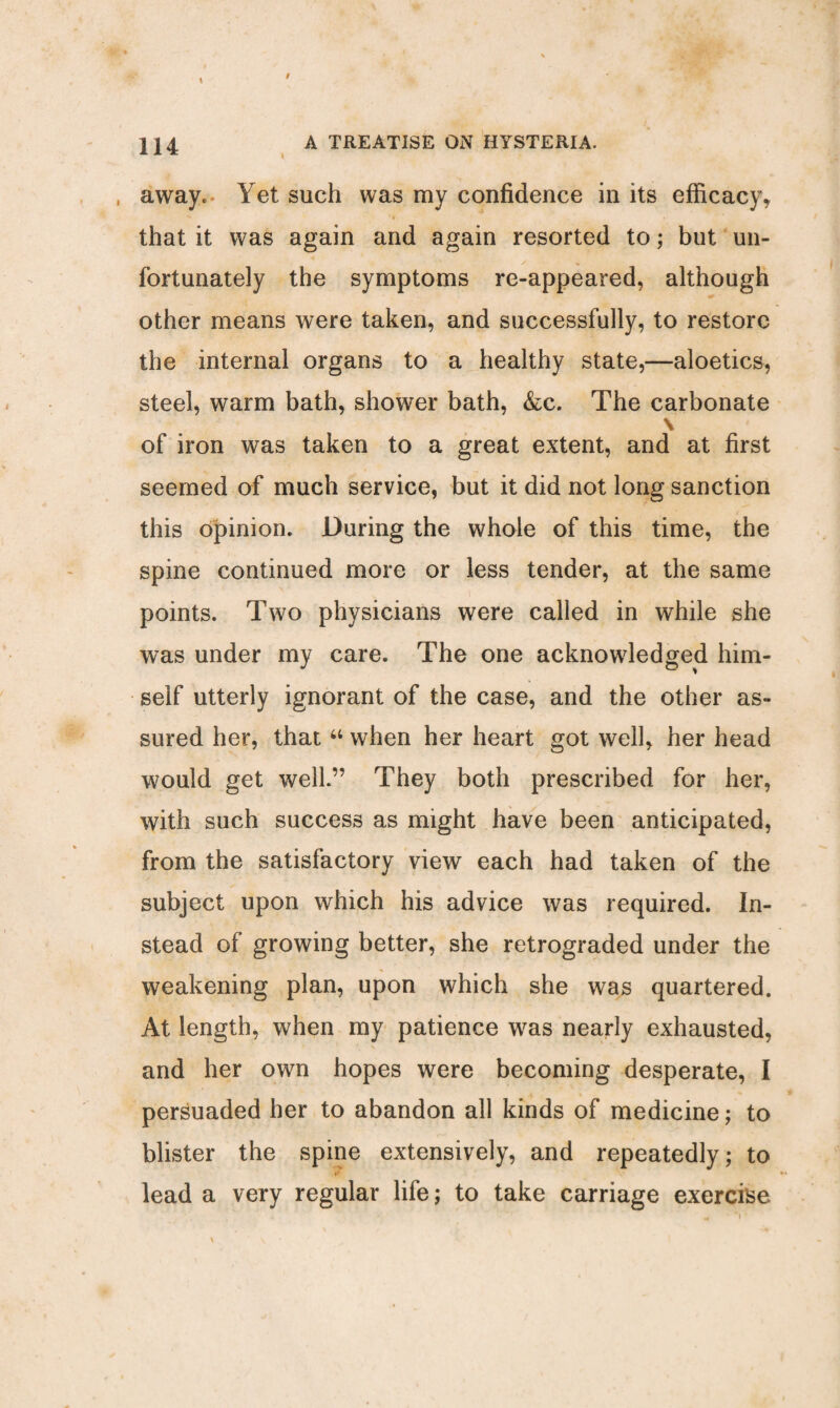 , away. Yet such was my confidence in its efficacy, that it was again and again resorted to; but un¬ fortunately the symptoms re-appeared, although other means were taken, and successfully, to restore the internal organs to a healthy state,—aloetics, steel, warm bath, shower bath, &c. The carbonate \ of iron was taken to a great extent, and at first seemed of much service, but it did not long sanction this opinion. During the whole of this time, the spine continued more or less tender, at the same points. Two physicians were called in while she was under my care. The one acknowledged him¬ self utterly ignorant of the case, and the other as¬ sured her, that “ when her heart got well, her head would get well.” They both prescribed for her, with such success as might have been anticipated, from the satisfactory view each had taken of the subject upon which his advice was required. In¬ stead of growing better, she retrograded under the weakening plan, upon which she was quartered. At length, when my patience was nearly exhausted, and her own hopes were becoming desperate, I persuaded her to abandon all kinds of medicine; to blister the spine extensively, and repeatedly; to lead a very regular life; to take carriage exercise