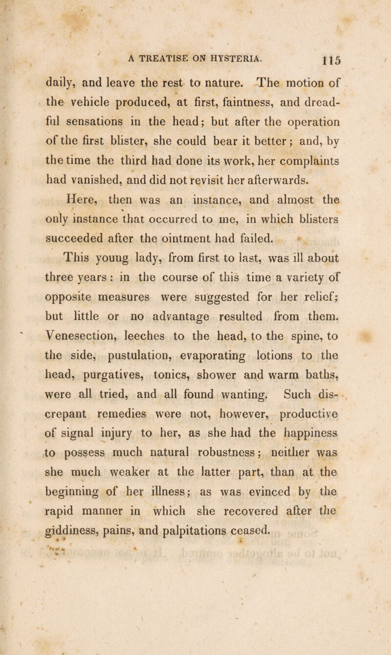 J I A TREATISE ON HYSTERIA. { ] 5 daily, and leave the rest to nature. The motion of # <4» V. , the vehicle produced, at first, faintness, and dread¬ ful sensations in the head; but after the operation of the first blister, she could bear it better; and, by the time the third had done its work, her complaints had vanished, and did not revisit her afterwards. Here, then was an instance, and almost the r % u only instance that occurred to me, in which blisters succeeded after the ointment had failed. This young lady, from first to last, was ill about three years : in the course of this time a variety of opposite measures were suggested for her relief; but little or no advantage resulted from them. Venesection, leeches to the head, to the spine, to the side, pustulation, evaporating lotions to the head, purgatives, tonics, shower and warm baths, were all tried, and all found wanting. Such dis- crepant remedies were not, however, productive t of signal injury to her, as she had the happiness to possess much natural robustness; neither was she much weaker at the latter part, than at the beginning of her illness; as was evinced by the rapid manner in which she recovered after the giddiness, pains, and palpitations ceased. * * i - >» ♦* *1 a. * * -I • ... ■