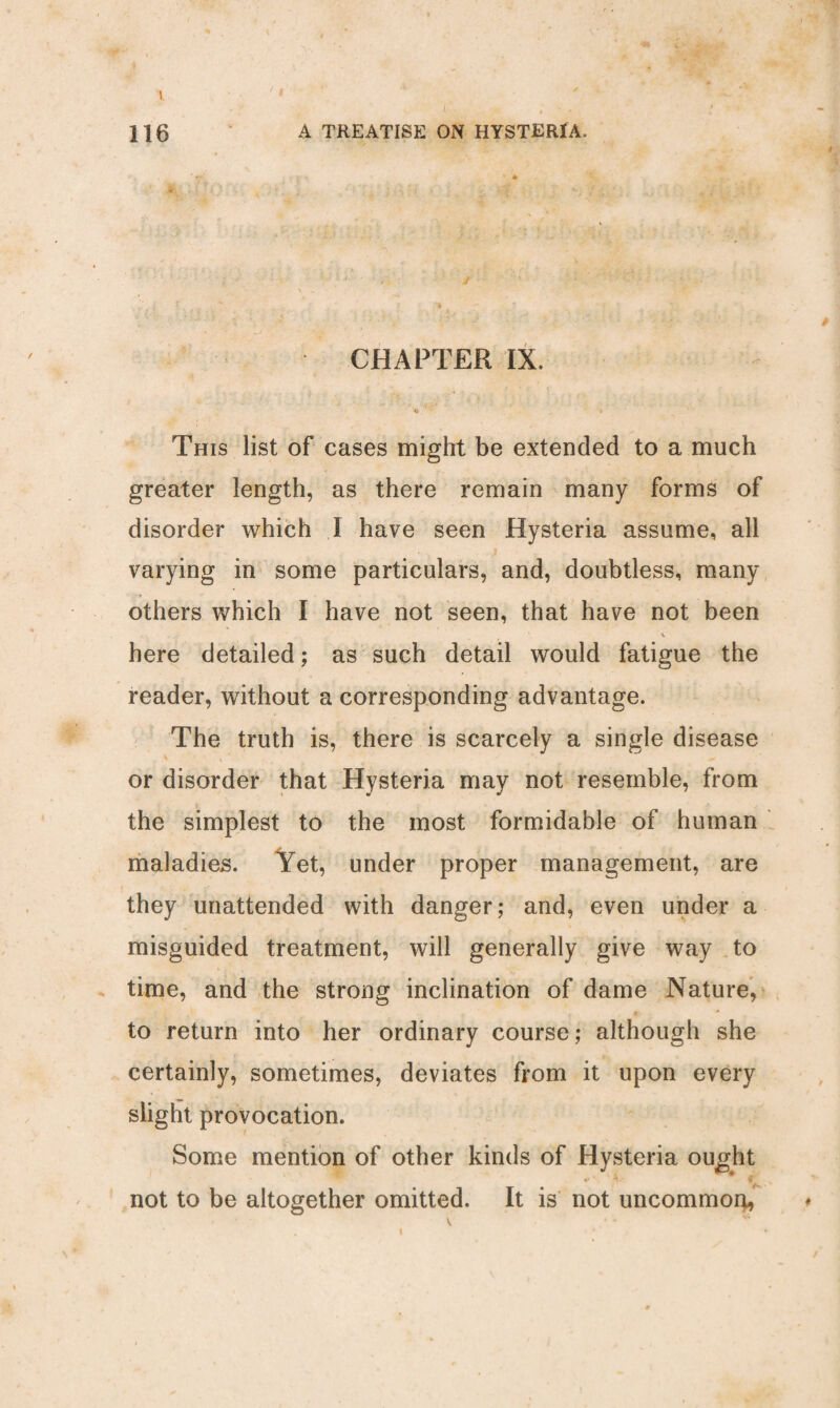 t ' i ; . 116 A TREATISE ON HYSTERIA. CHAPTER IX. 4s ** ' ' „ This list of cases might be extended to a much greater length, as there remain many forms of disorder which I have seen Hysteria assume, all varying in some particulars, and, doubtless, many others which I have not seen, that have not been * V here detailed; as such detail would fatigue the reader, without a corresponding advantage. The truth is, there is scarcely a single disease or disorder that Hysteria may not resemble, from the simplest to the most formidable of human maladies. Yet, under proper management, are they unattended with danger; and, even under a misguided treatment, will generally give way to time, and the strong inclination of dame Nature, to return into her ordinary course; although she certainly, sometimes, deviates from it upon every slight provocation. Some mention of other kinds of Hysteria ought not to be altogether omitted. It is not uncommon, i