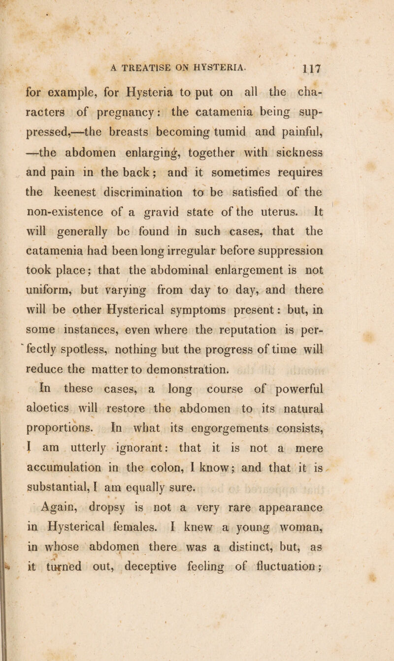 for example, for Hysteria to put on all the cha¬ racters of pregnancy: the catamenia being sup¬ pressed,—the breasts becoming tumid and painful, —the abdomen enlarging, together with sickness and pain in the back; and it sometimes requires the keenest discrimination to be satisfied of the non-existence of a gravid state of the uterus. It will generally be found in such cases, that the catamenia had been long irregular before suppression took place; that the abdominal enlargement is not uniform, but varying from day to day, and there will be other Hysterical symptoms present: but, in some instances, even where the reputation is per¬ fectly spotless, nothing but the progress of time will reduce the matter to demonstration. In these cases, a long course of powerful aloetics will restore the abdomen to its natural proportions. In what its engorgements consists, I am utterly ignorant: that it is not a mere accumulation in the colon, I know; and that it is substantial, I am equally sure. Again, dropsy is not a very rare appearance in Hysterical females. I knew a young woman, in whose abdopien there was a distinct, but, as it turned out, deceptive feeling of fluctuation;