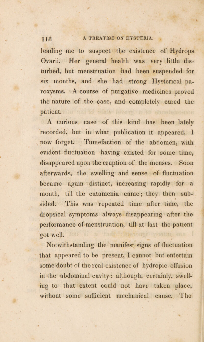 leading me to suspect the existence of Hydrops Ovarii. Her general health was very little dis¬ turbed, but menstruation had been suspended for six months, and she had strong Hysterical pa¬ roxysms. A course of purgative medicines proved the nature of the case, and completely cured the patient. A curious case of this kind has been lately recorded, but in what publication it appeared, I now forget. Tumefaction of the abdomen, with evident fluctuation having existed for some time, disappeared upon the eruption of the menses. Soon afterwards, the swelling and sense of fluctuation became again distinct, increasing rapidly for a month, till the catamenia came; they then sub- j sided. This was repeated time after time, the dropsical symptoms always disappearing after the performance of menstruation, till at last the patient got well. Notwithstanding the manifest signs of fluctuation that appeared to be present, I cannot but entertain some doubt of the real existence of hydropic effusion in the abdominal cavity: although, certainly, swell¬ ing to that extent could not have taken place, without some sufficient mechanical cause. The