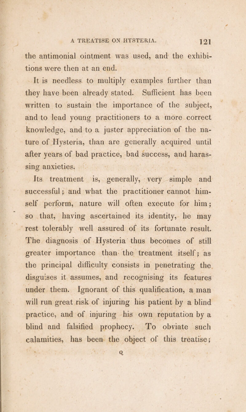 the antimonial ointment was used, and the exhibi¬ tions were then at an end. It is needless to multiply examples further than they have been already stated. Sufficient has been written to sustain the importance of the subject, and to lead young practitioners to a more correct knowledge, and to a juster appreciation of the na¬ ture of Hysteria, than are generally acquired until after years of bad practice, bad success, and haras¬ sing anxieties. Its treatment is, generally, very simple and successful; and what the practitioner cannot him¬ self perform, nature will often execute for him; so that, having ascertained its identity, he may rest tolerably well assured of its fortunate result. The diagnosis of Hysteria thus becomes of still greater importance than* the treatment itself; as the principal difficulty consists in penetrating the disguises it assumes, and recognising its features under them. Ignorant of this qualification, a man will run great risk of injuring his patient by a blind practice, and of injuring his own reputation by a blind and falsified prophecy. To obviate such calamities, has been the object of this treatise;