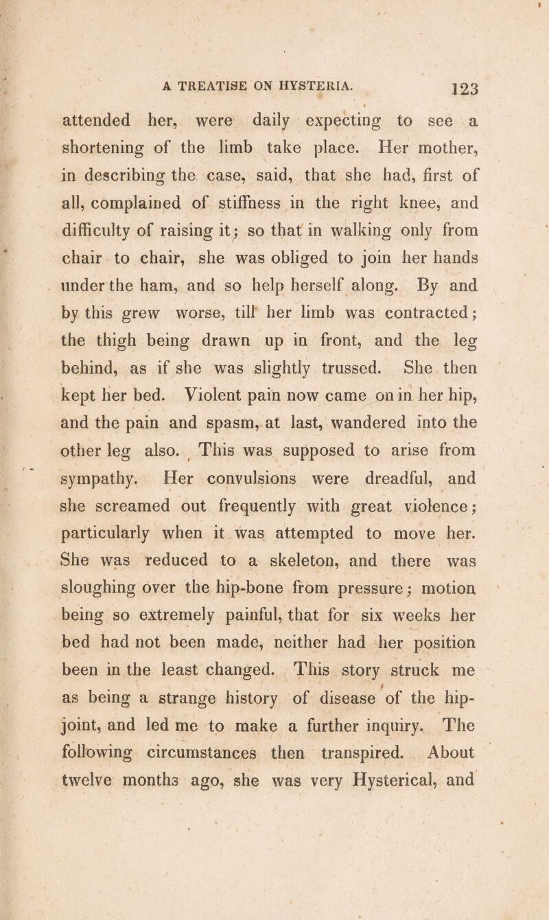 attended her, were daily expecting to see a shortening of the limb take place. Her mother, in describing the case, said, that she had, first of all, complained of stiffness in the right knee, and difficulty of raising it; so that in walking only from chair to chair, she was obliged to join her hands under the ham, and so help herself along. By and by this grew worse, till her limb was contracted; the thigh being drawn up in front, and the leg behind, as if she was slightly trussed. She then kept her bed. Violent pain now came on in her hip, and the pain and spasm, at last, wandered into the other leg also. This was supposed to arise from t sympathy. Her convulsions were dreadful, and she screamed out frequently with great violence; particularly when it was attempted to move her. She was reduced to a skeleton, and there was sloughing over the hip-bone from pressure; motion being so extremely painful, that for six weeks her bed had not been made, neither had her position been in the least changed. This story struck me f as being a strange history of disease of the hip- joint, and led me to make a further inquiry. The following circumstances then transpired. About twelve months ago, she was very Hysterical, and