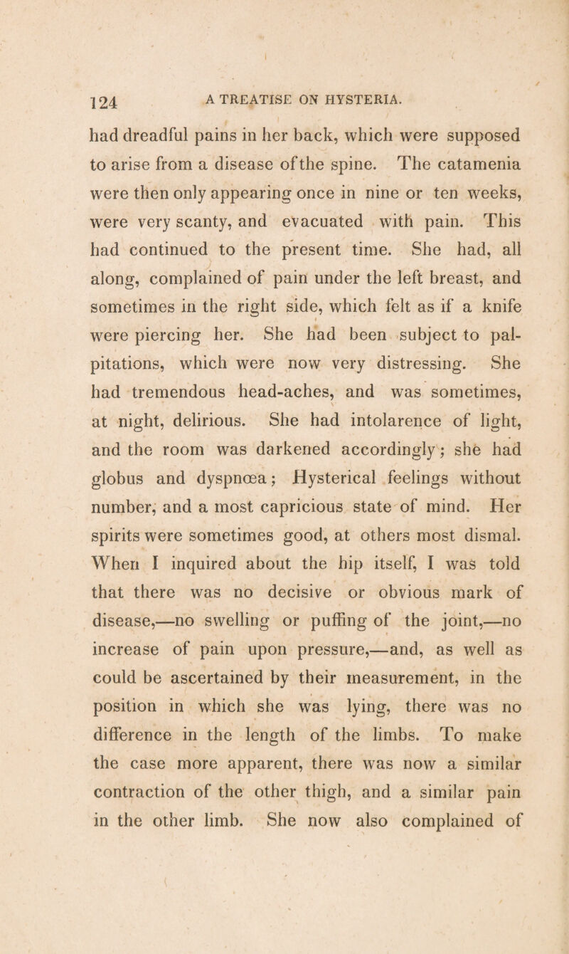 had dreadful pains in her back, which were supposed to arise from a disease of the spine. The catamenia were then only appearing once in nine or ten weeks, were very scanty, and evacuated with pain. This had continued to the present time. She had, all along, complained of pain under the left breast, and sometimes in the right side, which felt as if a knife were piercing her. She had been subject to pal¬ pitations, which were now very distressing. She had tremendous head-aches, and was sometimes, at night, delirious. She had intolarence of light, and the room was darkened accordingly; she had globus and dyspnoea; Hysterical feelings without number, and a most capricious state of mind. Her spirits were sometimes good, at others most dismal. When I inquired about the hip itself, I was told < -■ • that there was no decisive or obvious mark of disease,—no swelling or puffing of the joint,—no . • • • t increase of pain upon pressure,—and, as well as could be ascertained by their measurement, in the position in which she was lying, there was no difference in the length of the limbs. To make the case more apparent, there was now a similar contraction of the other thigh, and a similar pain in the other limb. She now also complained of (