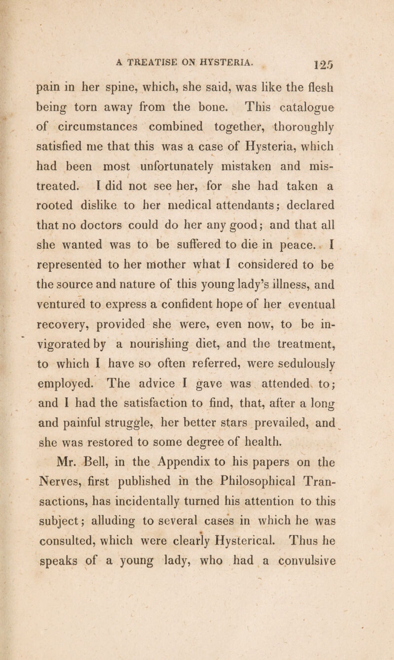 pain in her spine, which, she said, was like the flesh being torn away from the bone. This catalogue of circumstances combined together, thoroughly satisfied me that this was a case of Hysteria, which had been most unfortunately mistaken and mis- treated. I did not see her, for she had taken a rooted dislike to her medical attendants; declared that no doctors could do her any good; and that all > she wanted was to be suffered to die in peace. I represented to her mother what I considered to be the source and nature of this young lady’s illness, and ventured to express a confident hope of her eventual recovery, provided she were, even now, to be in¬ vigorated by a nourishing diet, and the treatment, to which I have so often referred, were sedulously employed. The advice I gave was attended to; and 1 had the satisfaction to find, that, after a long and painful struggle, her better stars prevailed, and ) ■ she was restored to some degree of health. Mr. Bell, in the Appendix to his papers on the Nerves, first published in the Philosophical Tran¬ sactions, has incidentally turned his attention to this subject; alluding to several cases in which he was consulted, which were clearly Hysterical. Thus he speaks of a young lady, who had a convulsive