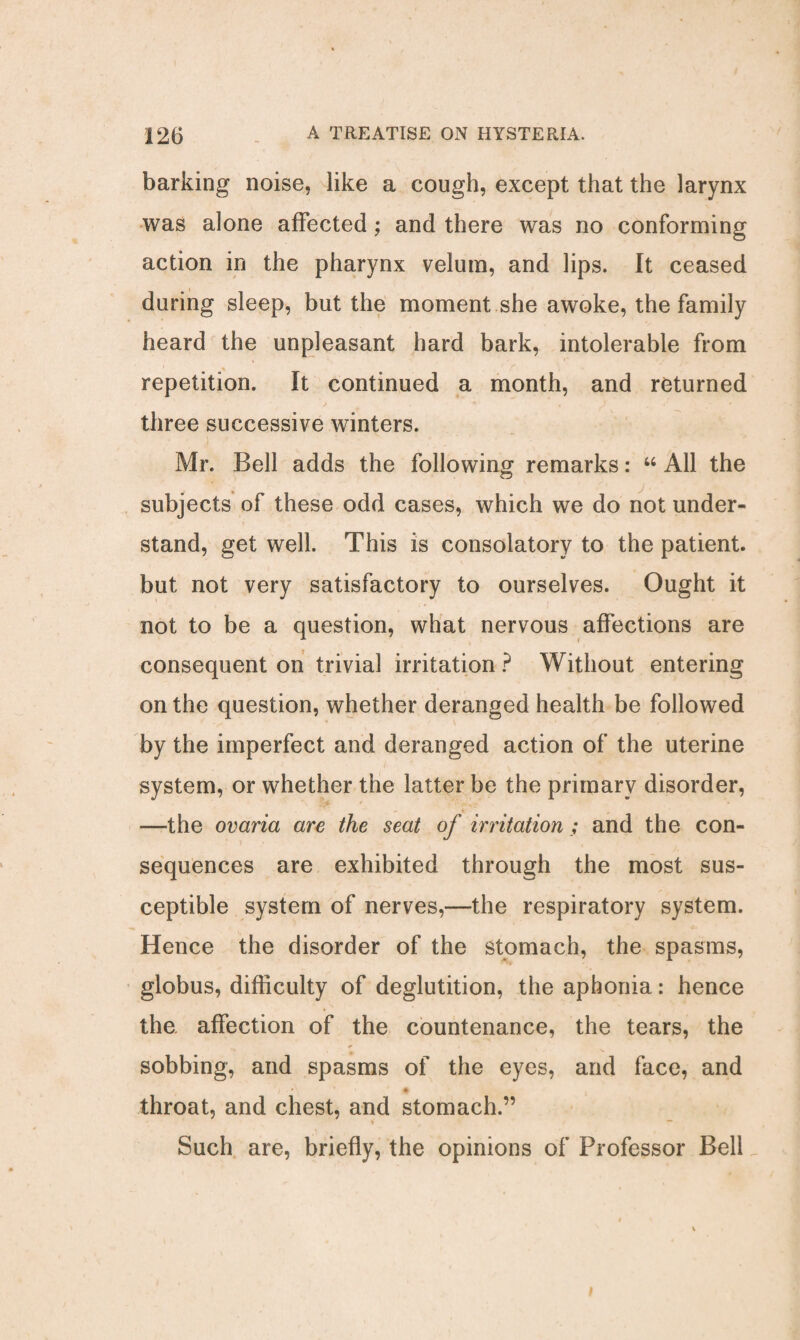 barking noise, like a cough, except that the larynx was alone affected; and there was no conforming action in the pharynx velum, and lips. It ceased during sleep, but the moment she awoke, the family heard the unpleasant hard bark, intolerable from repetition. It continued a month, and returned three successive winters. Mr. Bell adds the following remarks: “ All the subjects of these odd cases, which we do not under¬ stand, get well. This is consolatory to the patient, but not very satisfactory to ourselves. Ought it not to be a question, what nervous affections are consequent on trivial irritation ? Without entering on the question, whether deranged health be followed by the imperfect and deranged action of the uterine system, or whether the latter be the primary disorder, —the ovaria are the seat of irritation; and the con¬ sequences are exhibited through the most sus¬ ceptible system of nerves,—the respiratory system. Hence the disorder of the stomach, the spasms, globus, difficulty of deglutition, the aphonia: hence the affection of the countenance, the tears, the sobbing, and spasms of the eyes, and face, and throat, and chest, and stomach.” v — Such are, briefly, the opinions of Professor Bell