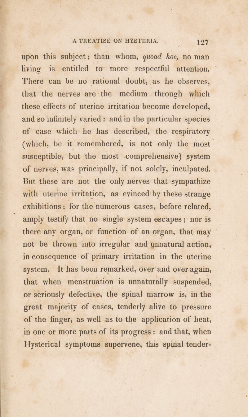 upon this subject; than whom, quoad hoc, no man living is entitled to more respectful attention. There can be no rational doubt, as he observes, \ , 7 ' - . _ v ■ that the nerves are the medium through which * i these effects of uterine irritation become developed, and so infinitely varied : and in the particular species of case which he has described, the respiratory v> (which, be it remembered, is not only the most susceptible, but the most comprehensive) system of nerves, was principally, if not solely, inculpated. But these are not the only nerves that sympathize with uterine irritation, as evinced by these strange exhibitions; for the numerous cases, before related, amply testify that no single system escapes; nor is there any organ, or function of an organ, that may not be thrown into irregular and pnnatural action, in consequence of primary irritation in the uterine system, it has been remarked, over and over again, that when menstruation is unnaturally suspended, or seriously defective, the spinal marrow is, in the great majority of cases, tenderly alive to pressure of the finger, as well as to the application of heat, in one or more parts of its progress : and that, when Hysterical symptoms supervene, this spinal tender- i