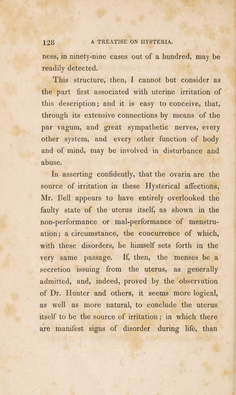 ness, in ninety-nine cases out of a hundred, may be readily detected. This structure, then, I cannot but consider as the part first associated with uterine irritation of this description; and it is easy to conceive, that, through its extensive connections by means of the par vagum, and great sympathetic nerves, every other system, and every other function of body and of mind, may be involved in disturbance and abuse. In asserting confidently, that the ovaria are the source of irritation in these Hysterical affections, • • t ■ Mr. Bell appears to have entirely overlooked the faulty state of the uterus itself, as shown in the non-performance or mal-performance of menstru¬ ation; a circumstance, the concurrence of which, with these disorders, he himself sets forth in the very same passage. If, then, the menses be a secretion issuing from the uterus, as generally admitted, and, indeed, proved by the observation of Dr. Hunter and others, it seems more logical, as well as more natural, to conclude the uterus itself to be the source of irritation; in which there are manifest signs of disorder during life, than