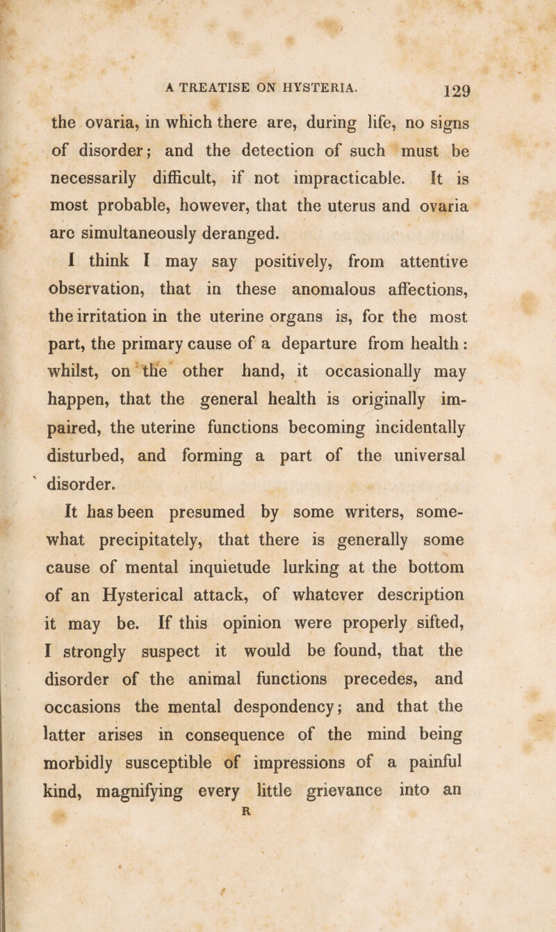 the ovaria, in which there are, during life, no signs of disorder; and the detection of such must be necessarily difficult, if not impracticable. It is most probable, however, that the uterus and ovaria arc simultaneously deranged. I think I may say positively, from attentive observation, that in these anomalous affections, the irritation in the uterine organs is, for the most part, the primary cause of a departure from health : whilst, on the other hand, it occasionally may happen, that the general health is originally im¬ paired, the uterine functions becoming incidentally disturbed, and forming a part of the universal disorder. It has been presumed by some writers, some¬ what precipitately, that there is generally some cause of mental inquietude lurking at the bottom of an Hysterical attack, of whatever description it may be. If this opinion were properly sifted, I strongly suspect it would be found, that the disorder of the animal functions precedes, and occasions the mental despondency; and that the latter arises in consequence of the mind being morbidly susceptible of impressions of a painful kind, magnifying every little grievance into an R /