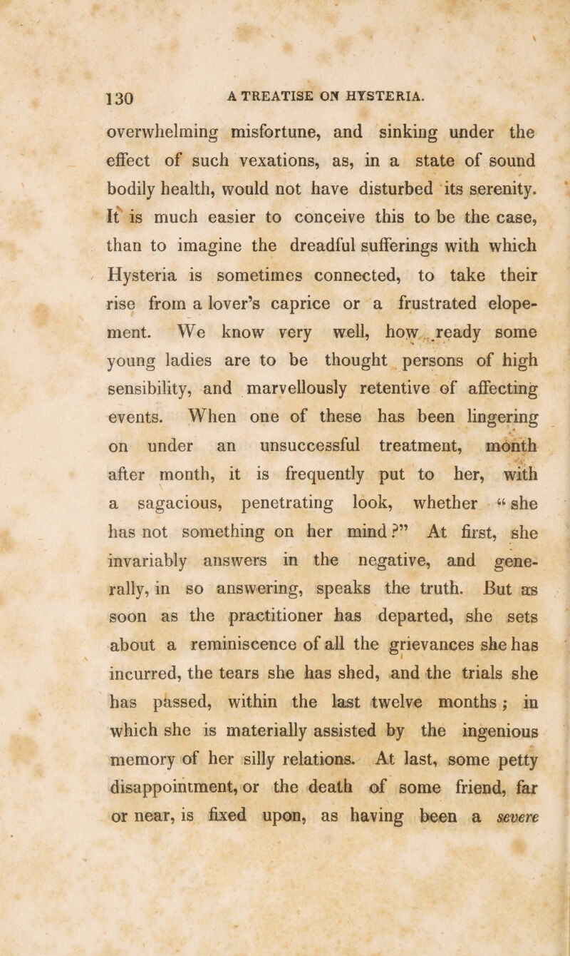 overwhelming misfortune, and sinking under the effect of such vexations, as, in a state of sound bodily health, would not have disturbed its serenity. It is much easier to conceive this to be the case, than to imagine the dreadful sufferings with which Hysteria is sometimes connected, to take their rise from a lover’s caprice or a frustrated elope¬ ment. We know very well, how ready some young ladies are to be thought persons of high sensibility, and marvellously retentive of affecting events. When one of these has been lingering % on under an unsuccessful treatment, month after month, it is frequently put to her, with a sagacious, penetrating look, whether “ she has not something on her mind ?” At first, she invariably answers in the negative, and gene¬ rally, in so answering, speaks the truth. But as soon as the practitioner has departed, she sets about a reminiscence of all the grievances she has incurred, the tears she has shed, and the trials she has passed, within the last twelve months; in which she is materially assisted by the ingenious memory of her silly relations. At last, some petty disappointment, or the death of some friend, far or near, is fixed upon, as having been a severe