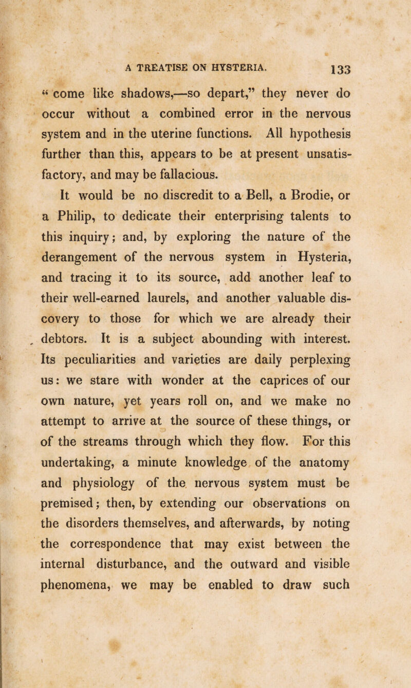 44 come like shadows,—so depart,” they never do occur without a combined error in the nervous system and in the uterine functions. All hypothesis further than this, appears to be at present unsatis¬ factory, and may be fallacious. It would be no discredit to a Bell, a Brodie, or a Philip, to dedicate their enterprising talents to this inquiry; and, by exploring the nature of the derangement of the nervous system in Hysteria, and tracing it to its source, add another leaf to their well-earned laurels, and another valuable dis¬ covery to those for which we are already their debtors. It is a subject abounding with interest. Its peculiarities and varieties are daily perplexing us: we stare with wonder at the caprices of our own nature, yet years roll on, and we make no attempt to arrive at the source of these things, or of the streams through which they flow. For this undertaking, a minute knowledge of the anatomy and physiology of the nervous system must be premised; then, by extending our observations on the disorders themselves, and afterwards, by noting the correspondence that may exist between the internal disturbance, and the outward and visible phenomena, we may be enabled to draw such