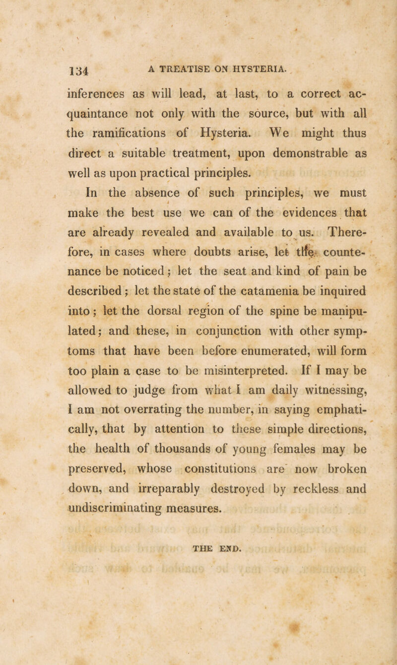 inferences as will lead, at last, to a correct ac¬ quaintance not only with the source, but with all the ramifications of Hysteria. We might thus direct a suitable treatment, upon demonstrable as well as upon practical principles. In the absence of such principles, we must ' i make the best use we can of the evidences that are already revealed and available to us. There¬ fore, in cases where doubts arise, let tlfe counte- nance be noticed; let the seat and kind of pain be described; let the state of the catamenia be inquired into; let the dorsal region of the spine be manipu¬ lated; and these, in conjunction with other symp¬ toms that have been before enumerated, will form too plain a case to be misinterpreted. If I may be allowed to judge from wrhat I am daily witnessing, I am not overrating the number, in saying emphati¬ cally, that by attention to these simple directions, the health of thousands of young females may be preserved, whose constitutions are now broken down, and irreparably destroyed by reckless and undiscriminating measures. [ * THE END.