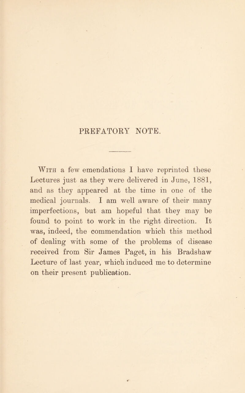 PREFATORY NOTE. With a few emendations I have reprinted these Lectures just as they were delivered in June, 1881, and as they appeared at the time in one of the medical journals. I am well aware of their many imperfections, but am hopeful that they may be found to point to work in the right direction. It was, indeed, the commendation which this method of dealing with some of the problems of disease received from Sir James Paget, in his Bradshaw Lecture of last year, which induced me to determine on their present publication.