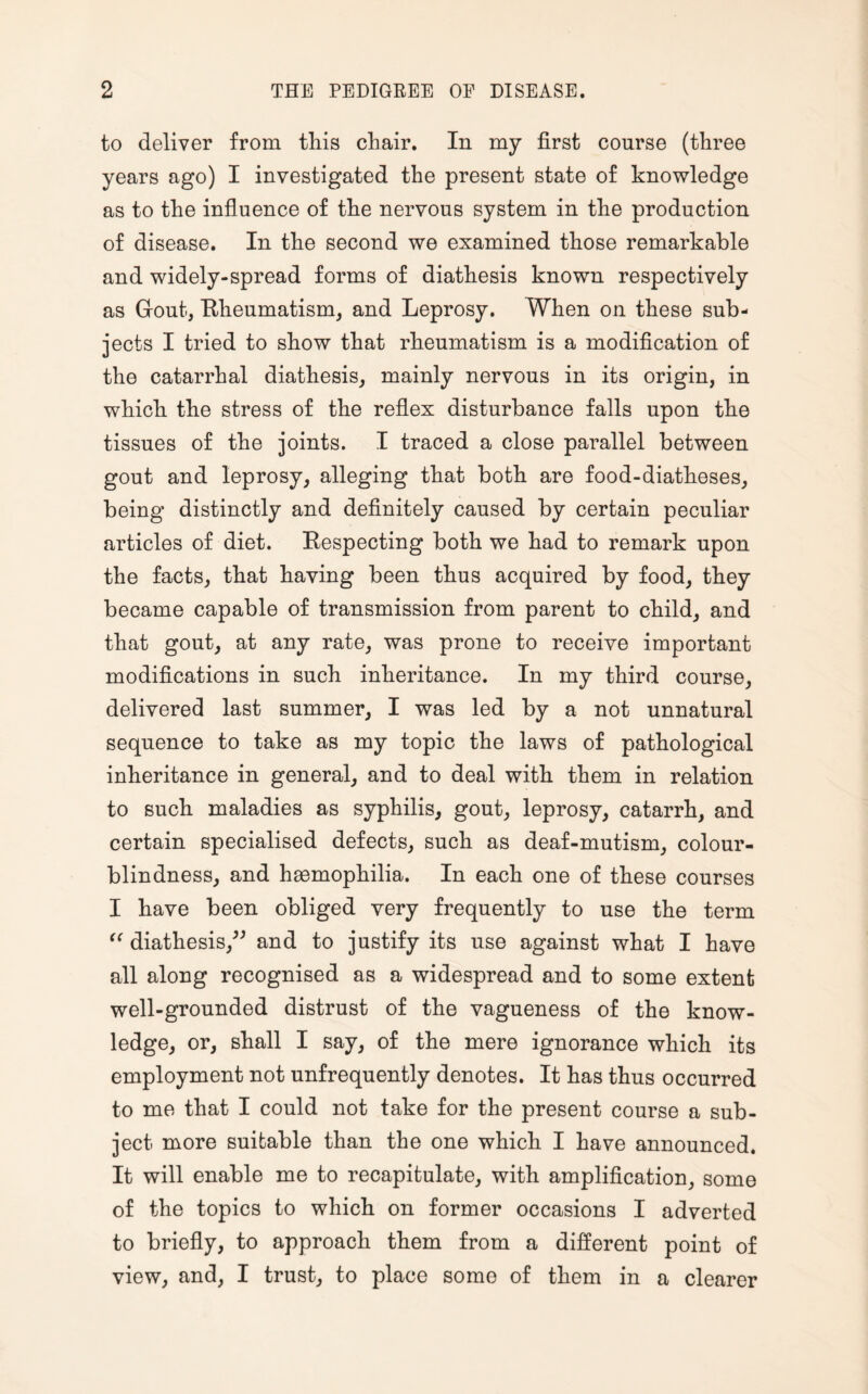 to deliver from this chair. In my first course (three years ago) I investigated the present state of knowledge as to the influence of the nervous system in the production of disease. In the second we examined those remarkable and widely-spread forms of diathesis known respectively as Gout, Rheumatism, and Leprosy. When on these sub¬ jects I tried to show that rheumatism is a modification of the catarrhal diathesis, mainly nervous in its origin, in which the stress of the reflex disturbance falls upon the tissues of the joints. I traced a close parallel between gout and leprosy, alleging that both are food-diatheses, being distinctly and definitely caused by certain peculiar articles of diet. Respecting both we had to remark upon the facts, that having been thus acquired by food, they became capable of transmission from parent to child, and that gout, at any rate, was prone to receive important modifications in such inheritance. In my third course, delivered last summer, I was led by a not unnatural sequence to take as my topic the laws of pathological inheritance in general, and to deal with them in relation to such maladies as syphilis, gout, leprosy, catarrh, and certain specialised defects, such as deaf-mutism, colour¬ blindness, and haemophilia. In each one of these courses I have been obliged very frequently to use the term “ diathesis,” and to justify its use against what I have all along recognised as a widespread and to some extent well-grounded distrust of the vagueness of the know¬ ledge, or, shall I say, of the mere ignorance which its employment not unfrequently denotes. It has thus occurred to me that I could not take for the present course a sub¬ ject more suitable than the one which I have announced. It will enable me to recapitulate, with amplification, some of the topics to which on former occasions I adverted to briefly, to approach them from a different point of view, and, I trust, to place some of them in a clearer