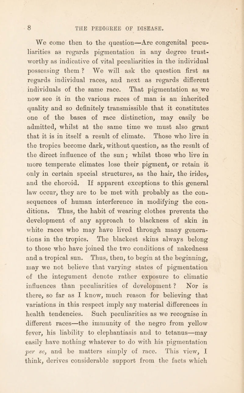 We come then to the question—Are congenital pecu¬ liarities as regards pigmentation in any degree trust¬ worthy as indicative of vital peculiarities in the individual possessing them ? We will ask the question first as regards individual races, and next as regards different individuals of the same race. That pigmentation as we now see it in the various races of man is an inherited quality and so definitely transmissible that it constitutes one of the bases of race distinction, may easily be admitted, whilst at the same time we must also grant that it is in itself a result of climate. Those who live in the tropics become dark, without question, as the result of the direct influence of the sun; whilst those who live in more temperate climates lose their pigment, or retain it only in certain special structures, as the hair, the irides, and the choroid. If apparent exceptions to this general law occur, they are to be met with probably as the con¬ sequences of human interference in modifying the con¬ ditions. Thus, the habit of wearing clothes prevents the development of any approach to blackness of skin in white races who may have lived through many genera¬ tions in the tropics. The blackest skins always belong to those who have joined the two conditions of nakedness and a tropical sun. Thus, then, to begin at the beginning, may we not believe that varying states of pigmentation of the integument denote rather exposure to climatic influences than peculiarities of development ? Nor is there, so far as I know, much reason for believing that variations in this respect imply any material differences in health tendencies. Such peculiarities as we recognise in different races—the immunity of the negro from yellow fever, his liability to elephantiasis and to tetanus—may easily have nothing whatever to do with his pigmentation per se, and be matters simply of race. This view, I think, derives considerable support from the facts which