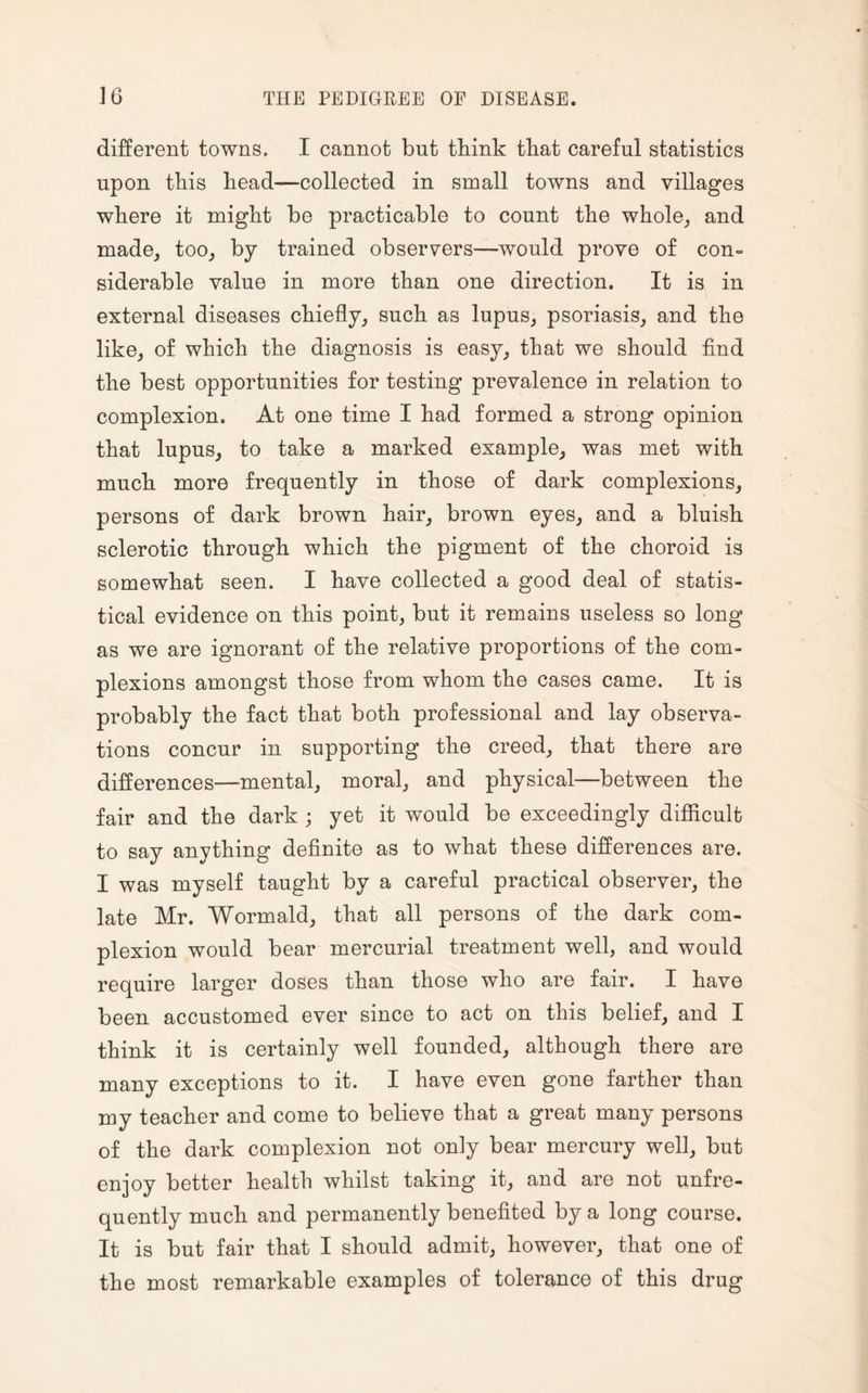 different towns. I cannot but think that careful statistics upon this head—collected in small towns and villages where it might be practicable to count the whole, and made, too, by trained observers—would prove of con¬ siderable value in more than one direction. It is in external diseases chiefly, such as lupus, psoriasis, and the like, of which the diagnosis is easy, that we should find the best opportunities for testing prevalence in relation to complexion. At one time I had formed a strong opinion that lupus, to take a marked example, was met with much more frequently in those of dark complexions, persons of dark brown hair, brown eyes, and a bluish sclerotic through which the pigment of the choroid is somewhat seen. I have collected a good deal of statis¬ tical evidence on this point, but it remains useless so long as we are ignorant of the relative proportions of the com¬ plexions amongst those from whom the cases came. It is probably the fact that both professional and lay observa¬ tions concur in supporting the creed, that there are differences—mental, moral, and physical—between the fair and the dark ; yet it would be exceedingly difficult to say anything definite as to what these differences are. I was myself taught by a careful practical observer, the late Mr. Wormald, that all persons of the dark com¬ plexion would bear mercurial treatment well, and would require larger doses than those who are fair. I have been accustomed ever since to act on this belief, and I think it is certainly well founded, although there are many exceptions to it. I have even gone farther than my teacher and come to believe that a great many persons of the dark complexion not only bear mercury well, but enjoy better health whilst taking it, and are not unfre- quently much and permanently benefited by a long course. It is but fair that I should admit, however, that one of the most remarkable examples of tolerance of this drug