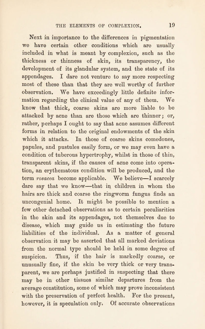 Next in importance to the differences in pigmentation we have certain other conditions which are usually included in what is meant by complexion, such as the thickness or thinness of skin, its transparency, the development of its glandular system, and the state of its appendages. I dare not venture to say more respecting most of these than that they are well worthy of further observation. We have exceedingly little definite infor¬ mation regarding the clinical value of any of them. We know that thick, coarse skins are more liable to be attacked by acne than are those which are thinner; or, rather, perhaps I ought to say that acne assumes different forms in relation to the original endowments of the skin which it attacks. In those of coarse skins comedones, papules, and pustules easily form, or we may even have a condition of tuberous hypertrophy, whilst in those of thin, transparent skins, if the causes of acne come into opera¬ tion, an erythematous condition will be produced, and the term rosacea become applicable. We believe—I scarcely dare say that we know—that in children in whom the hairs are thick and coarse the ringworm fungus finds an uncongenial home. It might be possible to mention a few other detached observations as to certain peculiarities in the skin and its appendages, not themselves due to disease, which may guide us in estimating the future liabilities of the individual. As a matter of general observation it may be asserted that all marked deviations from the normal type should be held in some degree of suspicion. Thus> if the hair is markedly coarse, or unusually fine, if the skin be very thick or very trans¬ parent, we are perhaps justified in suspecting that there may be in other tissues similar departures from the average constitution; some of which may prove inconsistent with the preservation of perfect health. For the present, however, it is speculation only; Of accurate observations