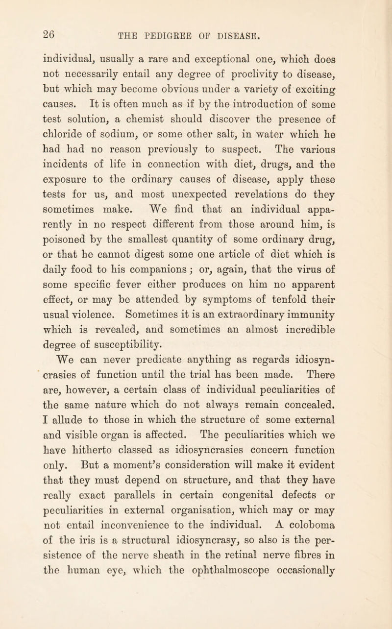 individual, usually a rare and exceptional one, which does not necessarily entail any degree of proclivity to disease, but which may become obvious under a variety of exciting causes. It is often much as if by the introduction of some test solution, a chemist should discover the presence of chloride of sodium, or some other salt, in water which he had had no reason previously to suspect. The various incidents of life in connection with diet, drugs, and the exposure to the ordinary causes of disease, apply these tests for us, and most unexpected revelations do they sometimes make. We find that an individual appa¬ rently in no respect different from those around him, is poisoned by the smallest quantity of some ordinary drug, or that he cannot digest some one article of diet which is daily food to his companions; or, again, that the virus of some specific fever either produces on him no apparent effect, or may be attended by symptoms of tenfold their usual violence. Sometimes it is an extraordinary immunity which is revealed, and sometimes an almost incredible degree of susceptibility. We can never predicate anything as regards idiosyn¬ crasies of function until the trial has been made. There are, however, a certain class of individual peculiarities of the same nature which do not always remain concealed. I allude to those in which the structure of some external and visible organ is affected. The peculiarities which we have hitherto classed as idiosyncrasies concern function only. But a moment’s consideration will make it evident that they must depend on structure, and that they have really exact parallels in certain congenital defects or peculiarities in external organisation, which may or may not entail inconvenience to the individual. A coloboma of the iris is a structural idiosyncrasy, so also is the per¬ sistence of the nerve sheath in the retinal nerve fibres in the human eye, which the ophthalmoscope occasionally