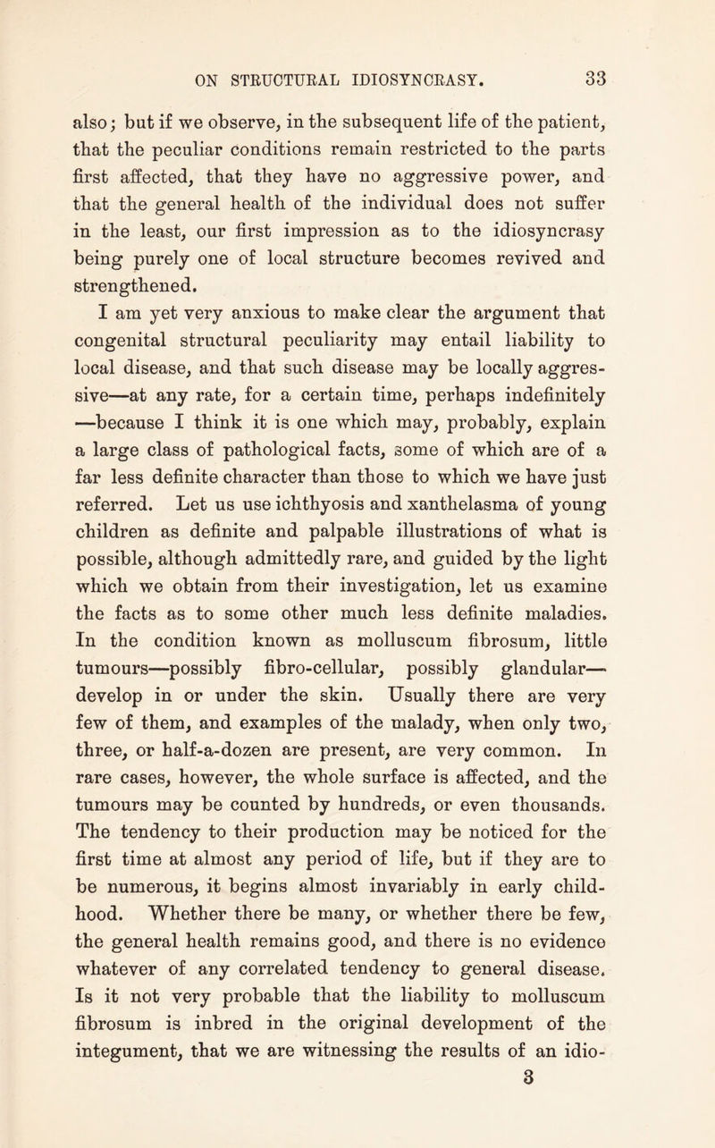 also; but if we observe, in the subsequent life of the patient, that the peculiar conditions remain restricted to the parts first affected, that they have no aggressive power, and that the general health of the individual does not suffer in the least, our first impression as to the idiosyncrasy being purely one of local structure becomes revived and strengthened. I am yet very anxious to make clear the argument that congenital structural peculiarity may entail liability to local disease, and that such disease may be locally aggres¬ sive—at any rate, for a certain time, perhaps indefinitely —because I think it is one which may, probably, explain a large class of pathological facts, some of which are of a far less definite character than those to which we have just referred. Let us use ichthyosis and xanthelasma of young children as definite and palpable illustrations of what is possible, although admittedly rare, and guided by the light which we obtain from their investigation, let us examine the facts as to some other much less definite maladies. In the condition known as molluscum fibrosum, little tumours—possibly fibro-cellular, possibly glandular— develop in or under the skin. Usually there are very few of them, and examples of the malady, when only two, three, or half-a-dozen are present, are very common. In rare cases, however, the whole surface is affected, and the tumours may be counted by hundreds, or even thousands. The tendency to their production may be noticed for the first time at almost any period of life, but if they are to be numerous, it begins almost invariably in early child¬ hood. Whether there be many, or whether there be few, the general health remains good, and there is no evidence whatever of any correlated tendency to general disease. Is it not very probable that the liability to molluscum fibrosum is inbred in the original development of the integument, that we are witnessing the results of an idio- 3