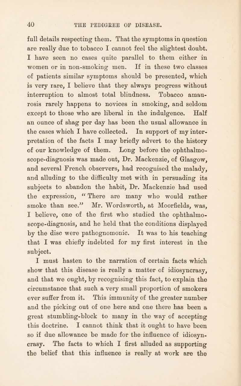 full details respecting them. That the symptoms in question are really due to tobacco I cannot feel the slightest doubt. I have seen no cases quite parallel to them either in women or in non-smoking* men. If in these two classes of patients similar symptoms should be presented, which is very rare, I believe that they always progress without interruption to almost total blindness. Tobacco amau¬ rosis rarely happens to novices in smoking, and seldom except to those who are liberal in the indulgence. Half an ounce of shag per day has been the usual allowance in the cases which I have collected. In support of my inter¬ pretation of the facts I may briefly advert to the history of our knowledge of them. Long before the ophthalmo¬ scope-diagnosis was made out, Dr. Mackenzie, of Glasgow, and several French observers, had recognised the malady, and alluding to the difficulty met with in persuading its subjects to abandon the habit. Dr. Mackenzie had used the expression, “ There are many who would rather smoke than see.'” Mr. Wordsworth, at Moorfields, was, I believe, one of the first who studied the ophthalmo¬ scope-diagnosis, and he held that the conditions displayed by the disc were pathognomonic. It was to his teaching that I was chiefly indebted for my first interest in the subject. I must hasten to the narration of certain facts which show that this disease is really a matter of idiosyncrasy, and that we ought, by recognising this fact, to explain the circumstance that such a very small proportion of smokers ever suffer from it. This immunity of the greater number and the picking out of one here and one there has been a great stumbling-block to many in the way of accepting this doctrine. I cannot think that it ought to have been so if due allowance be made for the influence of idiosyn¬ crasy. The facts to which I first alluded as supporting the belief that this influence is really at work are the
