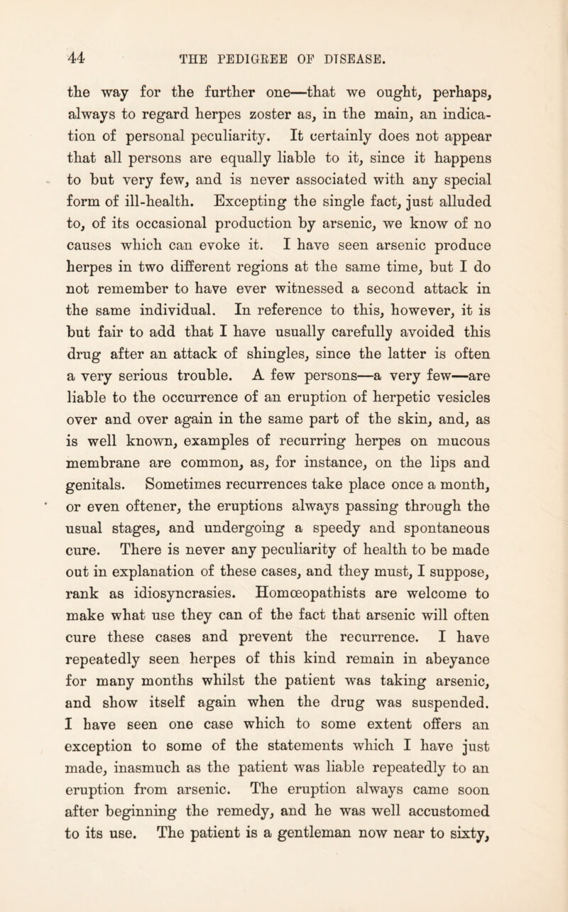 the way for the further one—that we ought, perhaps, always to regard herpes zoster as, in the main, an indica¬ tion of personal peculiarity. It certainly does not appear that all persons are equally liable to it, since it happens to but very few, and is never associated with any special form of ill-health. Excepting the single fact, just alluded to, of its occasional production by arsenic, we know of no causes which can evoke it. I have seen arsenic produce herpes in two different regions at the same time, but I do not remember to have ever witnessed a second attack in the same individual. In reference to this, however, it is but fair to add that I have usually carefully avoided this drug after an attack of shingles, since the latter is often a very serious trouble. A few persons—a very few—are liable to the occurrence of an eruption of herpetic vesicles over and over again in the same part of the skin, and, as is well known, examples of recurring herpes on mucous membrane are common, as, for instance, on the lips and genitals. Sometimes recurrences take place once a month, or even oftener, the eruptions always passing through the usual stages, and undergoing a speedy and spontaneous cure. There is never any peculiarity of health to be made out in explanation of these cases, and they must, I suppose, rank as idiosyncrasies. Homoeopathists are welcome to make what use they can of the fact that arsenic will often cure these cases and prevent the recurrence. I have repeatedly seen herpes of this kind remain in abeyance for many months whilst the patient was taking arsenic, and show itself again when the drug was suspended. I have seen one case which to some extent offers an exception to some of the statements which I have just made, inasmuch as the patient was liable repeatedly to an eruption from arsenic. The eruption always came soon after beginning the remedy, and he was well accustomed to its use. The patient is a gentleman now near to sixty,