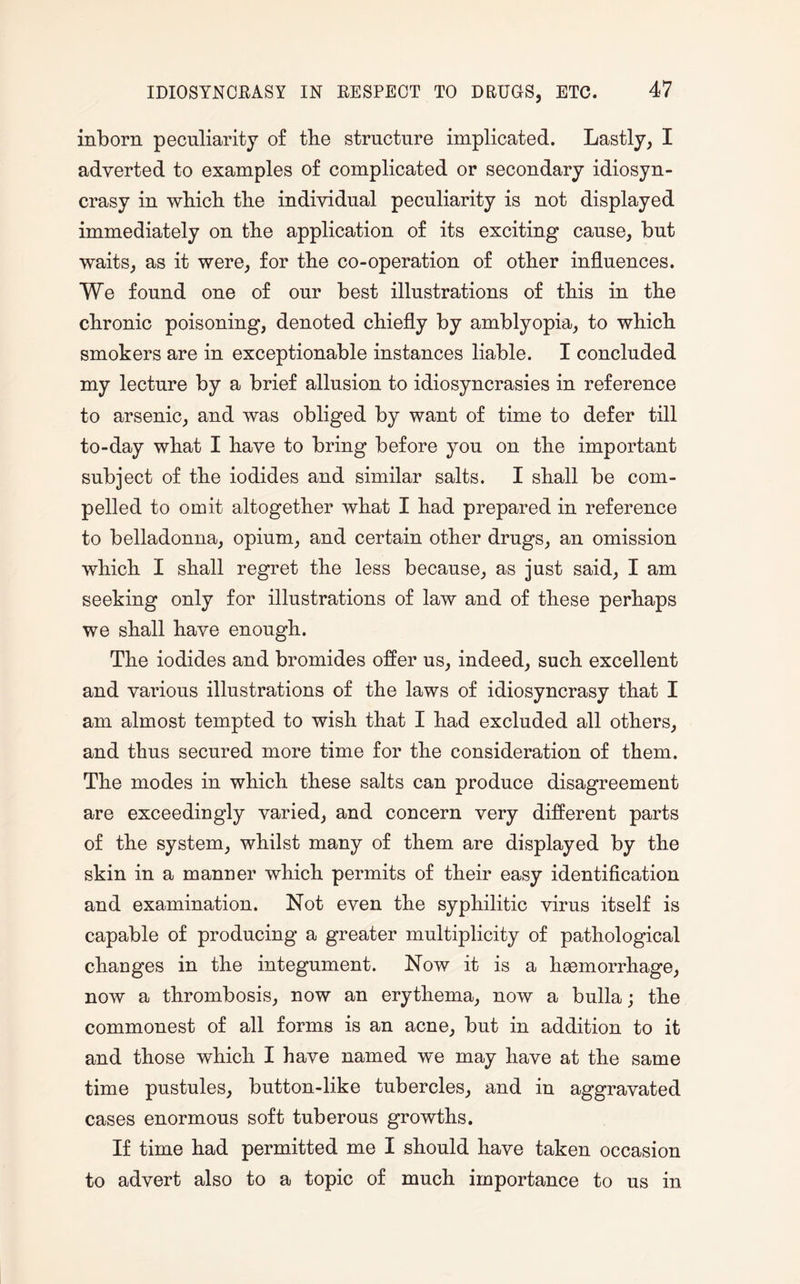 inborn peculiarity of the structure implicated. Lastly, I adverted to examples of complicated or secondary idiosyn¬ crasy in winch the individual peculiarity is not displayed immediately on the application of its exciting cause, but waits, as it were, for the co-operation of other influences. We found one of our best illustrations of this in the chronic poisoning, denoted chiefly by amblyopia, to which smokers are in exceptionable instances liable. I concluded my lecture by a brief allusion to idiosyncrasies in reference to arsenic, and was obliged by want of time to defer till to-day what I have to bring before you on the important subject of the iodides and similar salts. I shall be com¬ pelled to omit altogether what I had prepared in reference to belladonna, opium, and certain other drugs, an omission which I shall regret the less because, as just said, I am seeking only for illustrations of law and of these perhaps we shall have enough. The iodides and bromides offer us, indeed, such excellent and various illustrations of the laws of idiosyncrasy that I am almost tempted to wish that I had excluded all others, and thus secured more time for the consideration of them. The modes in which these salts can produce disagreement are exceedingly varied, and concern very different parts of the system, whilst many of them are displayed by the skin in a manner which permits of their easy identification and examination. Not even the syphilitic virus itself is capable of producing a greater multiplicity of pathological changes in the integument. Now it is a haemorrhage, now a thrombosis, now an erythema, now a bulla; the commonest of all forms is an acne, but in addition to it and those which I have named we may have at the same time pustules, button-like tubercles, and in aggravated cases enormous soft tuberous growths. If time had permitted me I should have taken occasion to advert also to a topic of much importance to us in