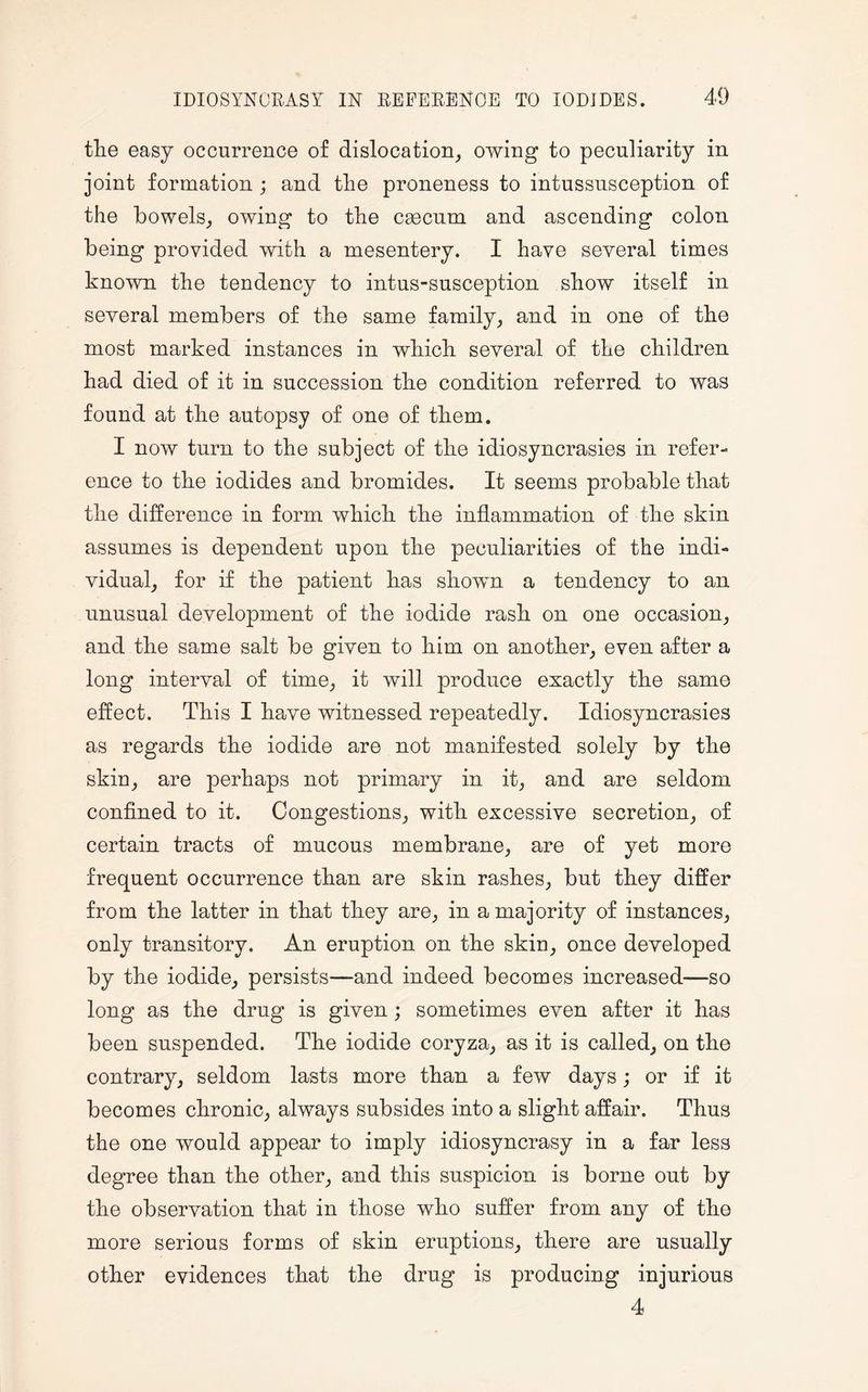 the easy occurrence of dislocation, owing to peculiarity in joint formation ; and the proneness to intussusception of the bowels, owing to the ceecum and ascending colon being provided with a mesentery. I have several times known the tendency to intus-susception show itself in several members of the same family, and in one of the most marked instances in which several of the children had died of it in succession the condition referred to was found at the autopsy of one of them. I now turn to the subject of the idiosyncrasies in refer¬ ence to the iodides and bromides. It seems probable that the difference in form which the inflammation of the skin assumes is dependent upon the peculiarities of the indi¬ vidual, for if the patient has shown a tendency to an unusual development of the iodide rash on one occasion, and the same salt be given to him on another, even after a long interval of time, it will produce exactly the same effect. This I have witnessed repeatedly. Idiosyncrasies as regards the iodide are not manifested solely by the skin, are perhaps not primary in it, and are seldom confined to it. Congestions, with excessive secretion, of certain tracts of mucous membrane, are of yet more frequent occurrence than are skin rashes, but they differ from the latter in that they are, in a majority of instances, only transitory. An eruption on the skin, once developed by the iodide, persists—and indeed becomes increased—so long as the drug is given; sometimes even after it has been suspended. The iodide coryza, as it is called, on the contrary, seldom lasts more than a few days; or if it becomes chronic, always subsides into a slight affair. Thus the one would appear to imply idiosyncrasy in a far less degree than the other, and this suspicion is borne out by the observation that in those who suffer from any of the more serious forms of skin eruptions, there are usually other evidences that the drug is producing injurious 4