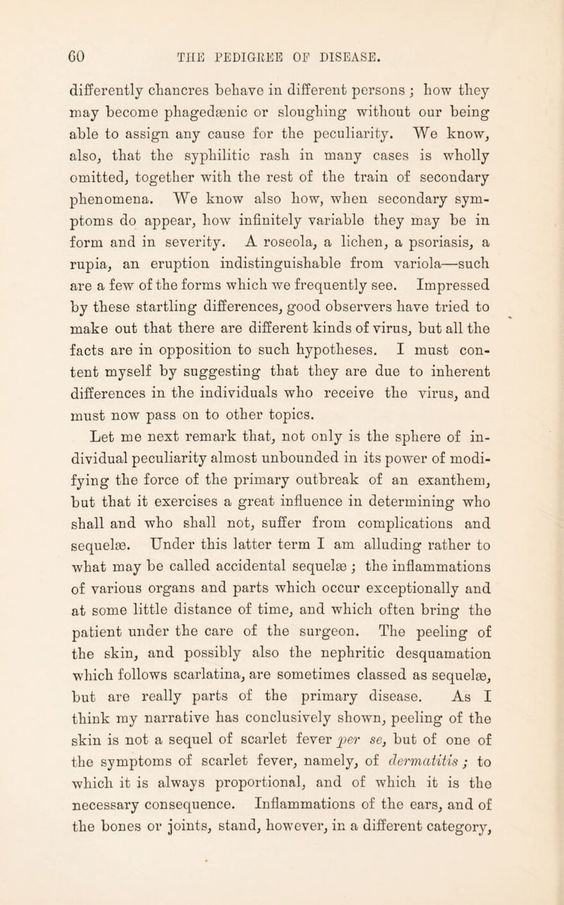 differently chancres behave in different persons ; how they may become phagedaenic or sloughing without our being able to assign any cause for the peculiarity. We know, also, that the syphilitic rash in many cases is wholly omitted, together with the rest of the train of secondary phenomena. We know also how, when secondary sym¬ ptoms do appear, how infinitely variable they may be in form and in severity. A roseola, a lichen, a psoriasis, a rupia, an eruption indistinguishable from variola—such are a few of the forms which we frequently see. Impressed by these startling differences, good observers have tried to make out that there are different kinds of virus, but all the facts are in opposition to such hypotheses. I must con¬ tent myself by suggesting that they are due to inherent differences in the individuals who receive the virus, and must now pass on to other topics. Let me next remark that, not only is the sphere of in¬ dividual peculiarity almost unbounded in its power of modi¬ fying the force of the primary outbreak of an exanthem, but that it exercises a great influence in determining who shall and who shall not, suffer from complications and sequelae. Under this latter term I am alluding rather to what may be called accidental sequelae ; the inflammations of various organs and parts which occur exceptionally and at some little distance of time, and which often bring the patient under the care of the surgeon. The peeling of the skin, and possibly also the nephritic desquamation which follows scarlatina, are sometimes classed as sequelae, but are really parts of the primary disease. As I think my narrative has conclusively shown, peeling of the skin is not a sequel of scarlet fever jper sc, but of one of the symptoms of scarlet fever, namely, of dermatitis ; to which it is always proportional, and of which it is the necessary consequence. Inflammations of the ears, and of the bones or joints, stand, however, in a different category,