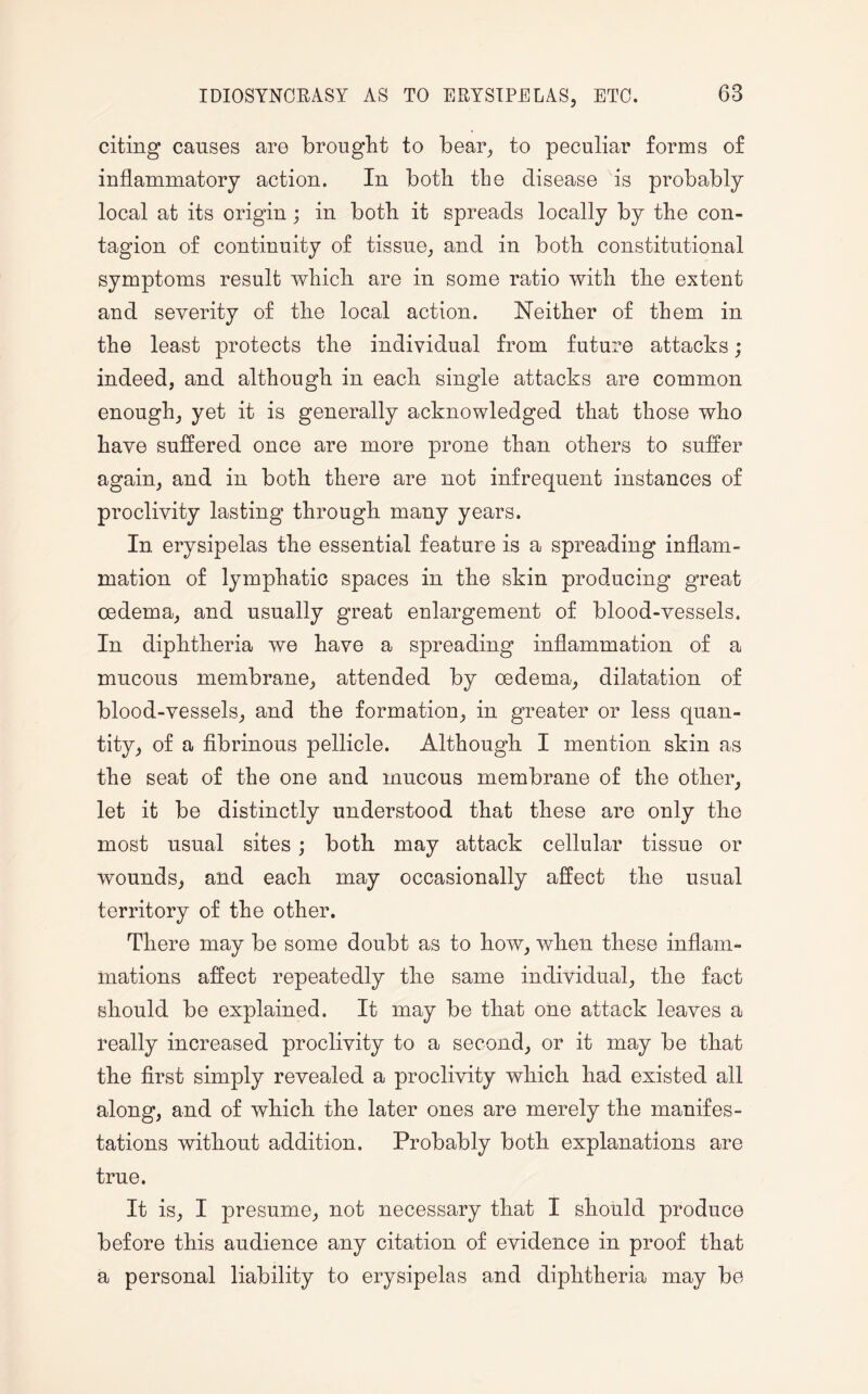 IDIOSYNCRASY AS TO ERYSIPELAS, ETC. citing causes are brought to bear, to peculiar forms of inflammatory action. In both the disease is probably local at its origin; in both it spreads locally by the con¬ tagion of continuity of tissue, and in both constitutional symptoms result which are in some ratio with the extent and severity of the local action. Neither of them in the least protects the individual from future attacks; indeed, and although in each single attacks are common enough, yet it is generally acknowledged that those who have suffered once are more prone than others to suffer again, and in both there are not infrequent instances of proclivity lasting through many years. In erysipelas the essential feature is a spreading inflam¬ mation of lymphatic spaces in the skin producing great oedema, and usually great enlargement of blood-vessels. In diphtheria we have a spreading inflammation of a mucous membrane, attended by oedema, dilatation of blood-vessels, and the formation, in greater or less quan¬ tity, of a fibrinous pellicle. Although I mention skin as the seat of the one and mucous membrane of the other, let it be distinctly understood that these are only the most usual sites; both may attack cellular tissue or wounds, and each may occasionally affect the usual territory of the other. There may be some doubt as to how, when these inflam¬ mations affect repeatedly the same individual, the fact should be explained. It may be that one attack leaves a really increased proclivity to a second, or it may be that the first simply revealed a proclivity which had existed all along, and of which the later ones are merely the manifes¬ tations without addition. Probably both explanations are true. It is, I presume, not necessary that I should produce before this audience any citation of evidence in proof that a personal liability to erysipelas and diphtheria may be