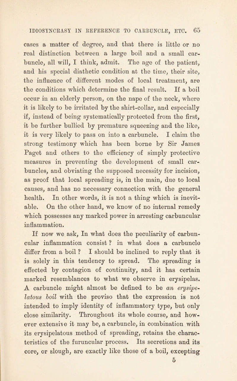 cases a matter of degree, and that there is little or no real distinction between a large boil and a small car¬ buncle, all will, I think, admit. The age of the patient, and his special diathetic condition at the time, their site, the influence of different modes of local treatment, are the conditions which determine the final result. If a boil occur in an elderly person, on the nape of the neck, where it is likely to be irritated by the shirt-collar, and especially if, instead of being systematically protected from the first, it be further bullied by premature squeezing and the like, it is very likely to pass on into a carbuncle. I claim the strong testimony which has been borne by Sir James Paget and others to the efficiency of simply protective measures in preventing the development of small car¬ buncles, and obviating the supposed necessity for incision, as proof that local spreading is, in the main, due to local causes, and has no necessary connection with the general health. In other words, it is not a thing which is inevit¬ able. On the other hand, we know of no internal remedy which possesses any marked power in arresting carbuncular inflammation. If now we ask. In what does the peculiarity of carbun¬ cular inflammation consist ? in what does a carbuncle differ from a boil ? I should be inclined to reply that it is solely in this tendency to spread. The spreading is effected by contagion of continuity, and it has certain marked resemblances to what we observe in erysipelas. A carbuncle might almost be defined to be an erysipe¬ latous boil with the proviso that the expression is not intended to imply identity of inflammatory type, but only close similarity. Throughout its whole course, and how¬ ever extensile it may be, a carbuncle, in combination with its erysipelatous method of spreading, retains the charac¬ teristics of the furuncular process. Its secretions and its core, or slough, are exactly like those of a boil, excepting 5