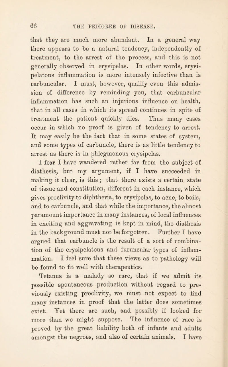 that they are much more abundant. In a general way there appears to be a natural tendency, independently of treatment, to the arrest of the process, and this is not generally observed in erysipelas. In other words, erysi¬ pelatous inflammation is more intensely infective than is carbuncular. I must, however, qualify even this admis¬ sion of difference by reminding you, that carbuncular inflammation has such an injurious influence on health, that in all cases in which its spread continues in spite of treatment the patient quickly dies. Thus many cases occur in which no proof is given of tendency to arrest. It may easily be the fact that in some states of system, and some types of carbuncle, there is as little tendency to arrest as there is in phlegmonous erysipelas. I fear I have wandered rather far from the subject of diathesis, but my argument, if I have succeeded in making it clear, is this ; that there exists a certain state of tissue and constitution, different in each instance, which gives proclivity to diphtheria, to erysipelas, to acne, to boils, and to carbuncle, and that while the importance, the almost paramount importance in many instances, of local influences in exciting and aggravating is kept in mind, the diathesis in the background must not be forgotten. Further I have argued that carbuncle is the result of a sort of corubina* tion of the erysipelatous and furuncular types of inflam¬ mation. I feel sure that these views as to pathology will be found to fit well with therapeutics. Tetanus is a malady so rare, that if we admit its possible spontaneous production without regard to pre¬ viously existing proclivity, we must not expect to find many instances in proof that the latter does sometimes exist. Yet there are such, and possibly if looked for more than we might suppose. The influence of race is proved by the great liability both of infants and adults amongst the negroes, and also of certain animals. I have