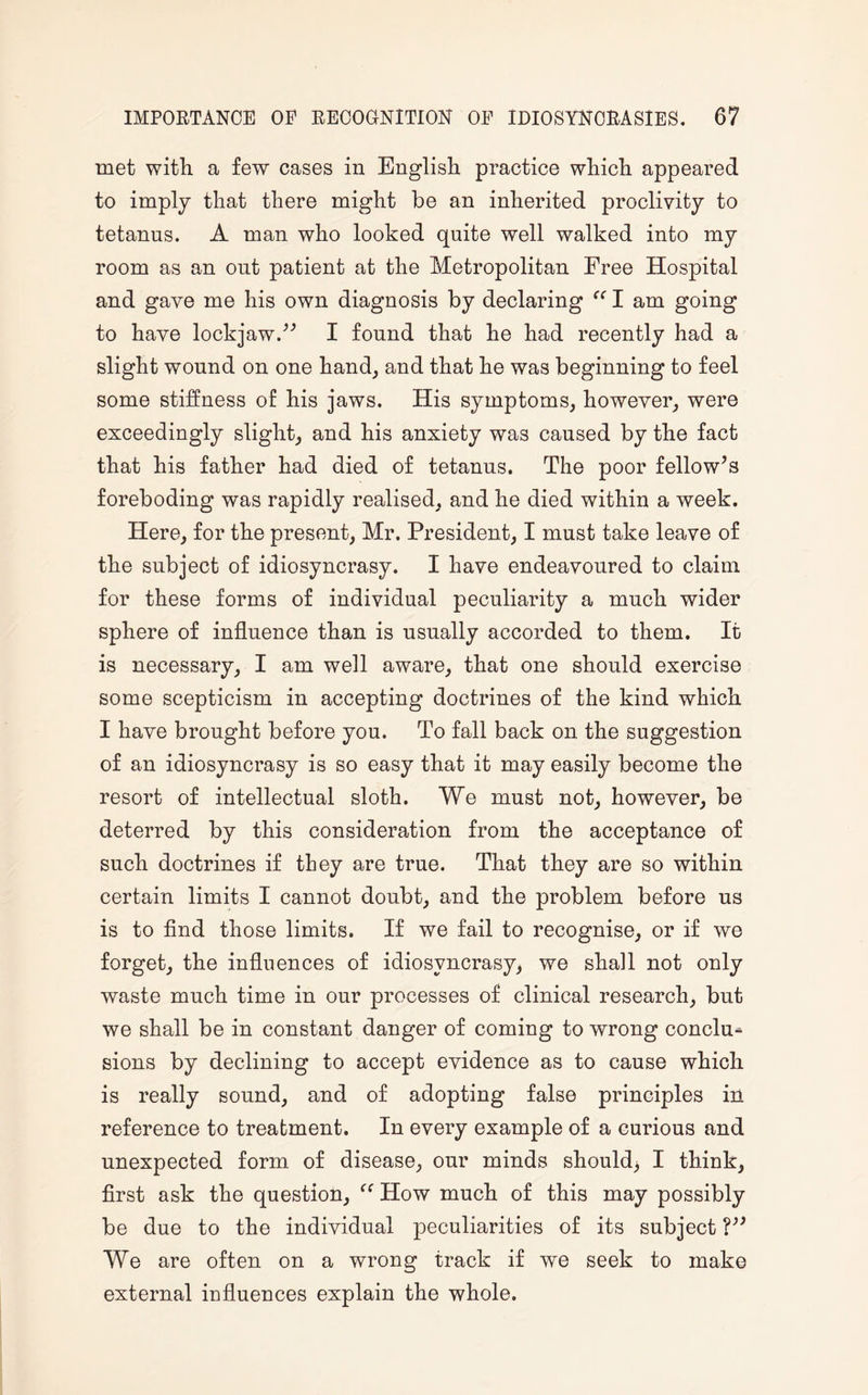 met with a few cases in English practice which appeared to imply that there might be an inherited proclivity to tetanus. A man who looked quite well walked into my room as an out patient at the Metropolitan Free Hospital and gave me his own diagnosis by declaring “ I am going to have lockjaw.” I found that he had recently had a slight wound on one hand, and that he was beginning to feel some stiffness of his jaws. His symptoms, however, were exceedingly slight, and his anxiety was caused by the fact that his father had died of tetanus. The poor fellow’s foreboding was rapidly realised, and he died within a week. Here, for the present, Mr. President, I must take leave of the subject of idiosyncrasy. I have endeavoured to claim for these forms of individual peculiarity a much wider sphere of influence than is usually accorded to them. It is necessary, I am well aware, that one should exercise some scepticism in accepting doctrines of the kind which I have brought before you. To fall back on the suggestion of an idiosyncrasy is so easy that it may easily become the resort of intellectual sloth. We must not, however, be deterred by this consideration from the acceptance of such doctrines if they are true. That they are so within certain limits I cannot doubt, and the problem before us is to find those limits. If we fail to recognise, or if we forget, the influences of idiosyncrasy, we shall not only waste much time in our processes of clinical research, but we shall be in constant danger of coming to wrong conclu¬ sions by declining to accept evidence as to cause which is really sound, and of adopting false principles in reference to treatment. In every example of a curious and unexpected form of disease, our minds should^ I think, first ask the question, How much of this may possibly be due to the individual peculiarities of its subject V3 We are often on a wrong track if we seek to make external influences explain the whole.