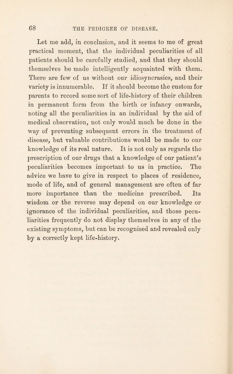 Let me add, in conclusion, and it seems to me of great practical moment, that the individual peculiarities of all patients should be carefully studied, and that they should themselves be made intelligently acquainted with them. There are few of us without our idiosyncrasies, and their variety is innumerable. If it should become the custom for parents to record some sort of life-history of their children in permanent form from the birth or infancy onwards, noting all the peculiarities in an individual by the aid of medical observation, not only would much be done in the way of preventing subsequent errors in the treatment of disease, but valuable contributions would be made to our knowledge of its real nature. It is not only as regards the prescription of our drugs that a knowledge of our patient's peculiarities becomes important to us in practice. The advice we have to give in respect to places of residence, mode of life, and of general management are often of far more importance than the medicine prescribed. Its wisdom or the reverse may depend on our knowledge or ignorance of the individual peculiarities, and those pecu¬ liarities frequently do not display themselves in any of the existing symptoms, but can be recognised and revealed only by a correctly kept life-history.
