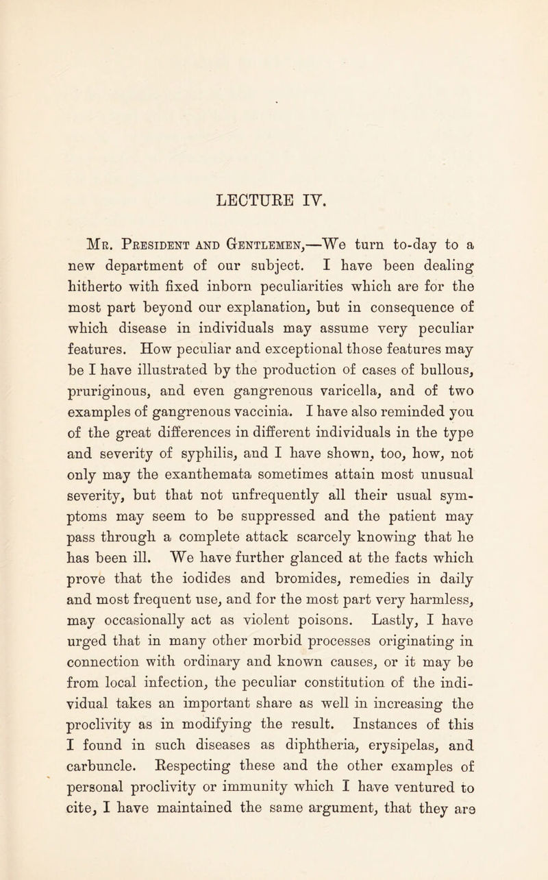 Mr. President and Gentlemen,—We turn to-day to a new department of our subject. I have been dealing hitherto with fixed inborn peculiarities which are for the most part beyond our explanation, but in consequence of which disease in individuals may assume very peculiar features. How peculiar and exceptional those features may be I have illustrated by the production of cases of bullous, pruriginous, and even gangrenous varicella, and of two examples of gangrenous vaccinia. I have also reminded you of the great differences in different individuals in the type and severity of syphilis, and I have shown, too, how, not only may the exanthemata sometimes attain most unusual severity, but that not unfrequently all their usual sym¬ ptoms may seem to be suppressed and the patient may pass through a complete attack scarcely knowing that he has been ill. We have further glanced at the facts which prove that the iodides and bromides, remedies in daily and most frequent use, and for the most part very harmless, may occasionally act as violent poisons. Lastly, I have urged that in many other morbid processes originating in connection with ordinary and known causes, or it may be from local infection, the peculiar constitution of the indi¬ vidual takes an important share as well in increasing the proclivity as in modifying the result. Instances of this I found in such diseases as diphtheria, erysipelas, and carbuncle. Respecting these and the other examples of personal proclivity or immunity which I have ventured to cite, I have maintained the same argument, that they are