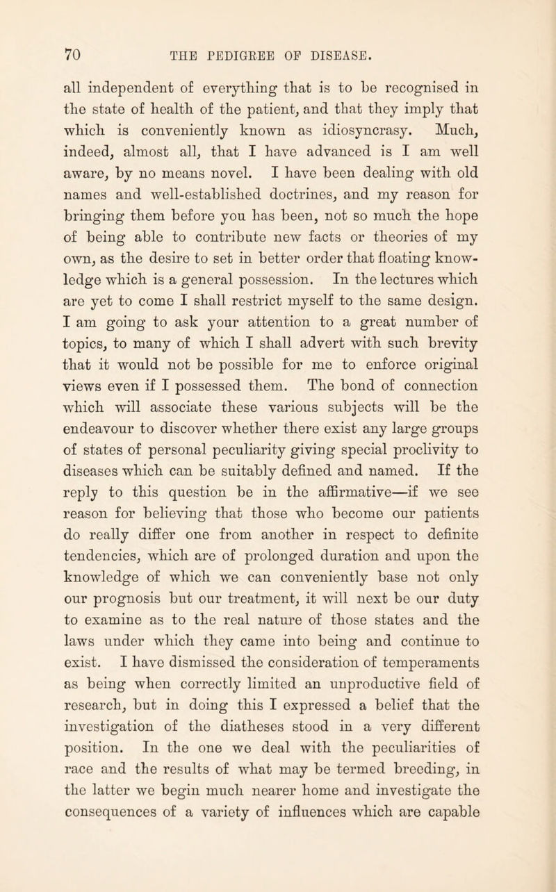 all independent of everything that is to he recognised in the state of health of the patient, and that they imply that which is conveniently known as idiosyncrasy. Much, indeed, almost all, that I have advanced is I am well aware, by no means novel. I have been dealing with old names and well-established doctrines, and my reason for bringing them before yon has been, not so much the hope of being able to contribute new facts or theories of my own, as the desire to set in better order that floating know¬ ledge which is a general possession. In the lectures which are yet to come I shall restrict myself to the same design. I am going to ask your attention to a great number of topics, to many of which I shall advert with such brevity that it would not be possible for me to enforce original views even if I possessed them. The bond of connection which will associate these various subjects will be the endeavour to discover whether there exist any large groups of states of personal peculiarity giving special proclivity to diseases which can be suitably defined and named. If the reply to this question be in the affirmative—if we see reason for believing that those who become our patients do really differ one from another in respect to definite tendencies, which are of prolonged duration and upon the knowledge of which we can conveniently base not only our prognosis but our treatment, it will next be our duty to examine as to the real nature of those states and the laws under which they came into being and continue to exist. I have dismissed the consideration of temperaments as being when correctly limited an unproductive field of research, but in doing this I expressed a belief that the investigation of the diatheses stood in a very different position. In the one we deal with the peculiarities of race and the results of what may be termed breeding, in the latter we begin much nearer home and investigate the consequences of a variety of influences which are capable
