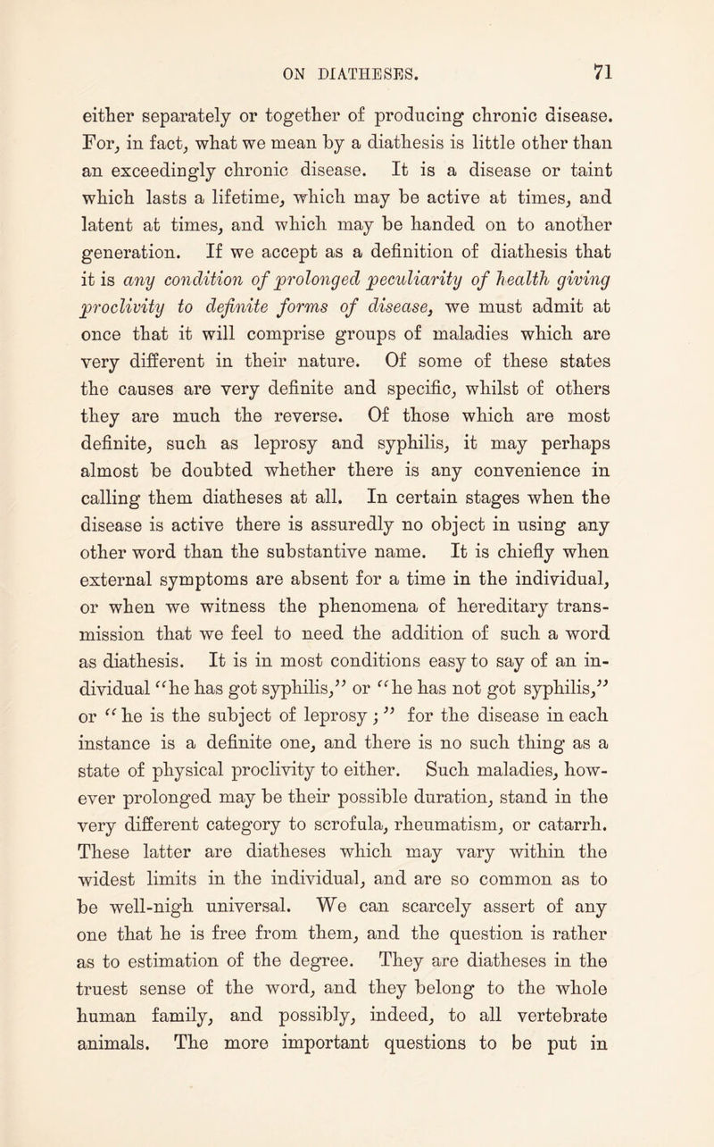 either separately or together of producing chronic disease. For, in fact, what we mean by a diathesis is little other than an exceedingly chronic disease. It is a disease or taint which lasts a lifetime, which may be active at times, and latent at times, and which may be handed on to another generation. If we accept as a definition of diathesis that it is any condition of prolonged peculiarity of h ealth giving proclivity to definite forms of disease3 we must admit at once that it will comprise groups of maladies which are very different in their nature. Of some of these states the causes are very definite and specific, whilst of others they are much the reverse. Of those which are most definite, such as leprosy and syphilis, it may perhaps almost be doubted whether there is any convenience in calling them diatheses at all. In certain stages when the disease is active there is assuredly no object in using any other word than the substantive name. It is chiefly when external symptoms are absent for a time in the individual, or when we witness the phenomena of hereditary trans¬ mission that we feel to need the addition of such a word as diathesis. It is in most conditions easy to say of an in¬ dividual “he has got syphilis,” or “he has not got syphilis,” or “he is the subject of leprosy; ” for the disease in each instance is a definite one, and there is no such thing as a state of physical proclivity to either. Such maladies, how¬ ever prolonged may be their possible duration, stand in the very different category to scrofula, rheumatism, or catarrh. These latter are diatheses which may vary within the widest limits in the individual, and are so common as to be well-nigh universal. We can scarcely assert of any one that he is free from them, and the question is rather as to estimation of the degree. They are diatheses in the truest sense of the word, and they belong to the whole human family, and possibly, indeed, to all vertebrate animals. The more important questions to be put in