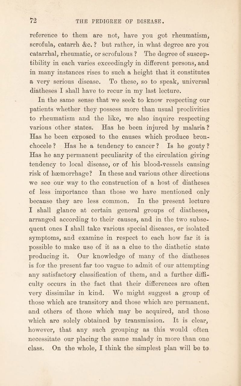 reference to them are not, have you got rheumatism, scrofula, catarrh &c. ? but rather, in what degree are you catarrhal, rheumatic, or scrofulous ? The degree of suscep¬ tibility in each varies exceedingly in different persons, and in many instances rises to such a height that it constitutes a very serious disease. To these, so to speak, universal diatheses I shall have to recur in my last lecture. In the same sense that we seek to know respecting our patients whether they possess more than usual proclivities to rheumatism and the like, we also inquire respecting various other states. Has he been injured by malaria ? Has he been exposed to the causes which produce bron- chocele ? Has he a tendency to cancer ? Is he gouty ? Has he any permanent peculiarity of the circulation giving tendency to local disease, or of his blood-vessels causing risk of haemorrhage? In these and various other directions we see our way to the construction of a host of diatheses of less importance than those we have mentioned only because they are less common. In the present lecture I shall glance at certain general groups of diatheses, arranged according to their causes, and in the two subse¬ quent ones I shall take various special diseases, or isolated symptoms, and examine in respect to each how far it is possible to make use of it as a clue to the diathetic state producing it. Our knowledge of many of the diatheses is for the present far too vague to admit of our attempting any satisfactory classification of them, and a further diffi¬ culty occurs in the fact that their differences are often very dissimilar in kind. We might suggest a group of those which are transitory and those which are permanent, and others of those which may be acquired, and those which are solely obtained by transmission. It is clear, however, that any such grouping as this would often necessitate our placing the same malady in more than one class. On the whole, I think the simplest plan will be to