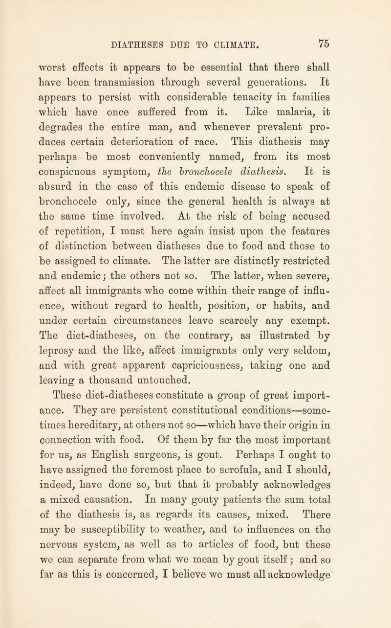 worst effects it appears to be essential that there shall have been transmission through several generations. It appears to persist with considerable tenacity in families which have once suffered from it. Like malaria, it degrades the entire man, and whenever prevalent pro¬ duces certaiu deterioration of race. This diathesis may perhaps be most conveniently named, from its most conspicuous symptom, the bronchocele diathesis. It is absurd in the case of this endemic disease to speak of bronchocele only, since the general health is always at the same time involved. At the risk of being accused of repetition, I must here again insist upon the features of distinction between diatheses due to food and those to be assigned to climate. The latter are distinctly restricted and endemic; the others not so. The latter, when severe, affect all immigrants who come within their range of influ¬ ence, without regard to health, position, or habits, and under certain circumstances leave scarcely any exempt. The diet-diatheses, on the contrary, as illustrated by leprosy and the like, affect immigrants only very seldom, and with great apparent capriciousness, taking one and leaving a thousand untouched. These diet-diatheses constitute a group of great import¬ ance. They are persistent constitutional conditions—some¬ times hereditary, at others not so—which have their origin in connection with food. Of them by far the most important for us, as English surgeons, is gout. Perhaps I ought to have assigned the foremost place to scrofula, and I should, indeed, have done so, but that it probably acknowledges a mixed causation. In many gouty patients the sum total of the diathesis is, as regards its causes, mixed. There may be susceptibility to weather, and to influences on the nervous system, as well as to articles of food, but these we can separate from what we mean by gout itself ; and so far as this is concerned, I believe we must all acknowledge